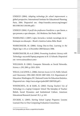 UNESCO (2004). Adapting technology for school improvement: a
global perspective. International Institute for Educational Planning.
Paris, 2004. Disponível em: http://unesdoc.unesco.org/images/
0013/001361/136149e.pdf.

UNESCO (2004). O perfil dos professores brasileiros: o que fazem, o
que pensam, o que almejam.... Ed. Moderna. São Paulo, 2004.

WAISELFISZ, J. (2007). Lápis, borracha e teclado: tecnologia da in-
formação na educação – Brasil e América Latina. Ritla. Brasil.

WARSCHAUER, M. (2006). Going One-to-One. Learning in the
Digital Age, v. 63, n. 4, December 2005/January 2006.

WARSCHAUER, M. et al. (2004). Promoting Academic Literacy with          15

Technology: successful laptop programs in K-12 Schools. Disponível
em www.sciencedirect.com

WELLMAN, B. (2001). Computer Networks as Social Networks.
Science, v. 293, 2001, p. 2031-2034.

WELLS, J.  LEWIS, L. (2006). Internet Access in U.S. Public Schools
and Classrooms: 1994-2005 (NCES 2007-020). U.S. Department of
Education. Washington, DC: National Center for Education Statistics.
Disponível em: http://nces.ed.gov/pubs2007/2007020.pdf 

WINDSCHITL, M.  SAHL, K. (2002) Tracing Teachers’ Use of
Technology in a Laptop Computer School: The Interplay of Teacher
Beliefs, Social Dynamics and Institutional Culture. American
Educational Research Journal: 39, 1, p. 165.

ZUCKER, A. (2005). Starting School Laptop Programs: Lessons
Learned. One-to-One Computing Evaluation Consortium.


Um Computador por Aluno: a experiência brasileira
 