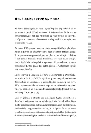 TECNOLOGIAS DIGITAIS NA ESCOLA


As novas tecnologias, ou tecnologias digitais, expandiram enor-
memente a possibilidade de acesso à informação e às formas de
comunicação, daí por que migraram de “tecnologias de informá-
tica” para serem nomeadas novas tecnologias de informação e co-
municação (TICs).

As novas TICs proporcionaram maior competitividade global aos
países e ganhos de produtividade a seus cidadãos. Estudos especí-
ficos apontam seu potencial para ampliar a participação política e
social, com melhoria do fluxo de informações, e dar maior transpa-
                                                                      25
rência à administração pública, algo essencial para democracias em
construção (Lopes, 2007). Por outro lado, as TICs também trouxe-
ram novos desafios.

Como afirma a Organização para a Cooperação e Desenvolvi-
mento Econômico (OCDE), aqueles a quem é negado o direito de
desenvolver as habilidades e competências exigidas pelas novas
TICs tornam-se cada vez menos capazes de se inserir e de parti-
cipar de economias e sociedades crescentemente dependentes de
tecnologia. (OECD, 2000)

Com freqüência, o advento das tecnologias digitais intensificou as
divisões já existentes nas sociedades ao invés de reduzi-las. Desse
modo, aqueles que são pobres, desempregados, com menor grau de
escolaridade, integrantes de minorias, ou de alguma forma excluídos
socialmente, acabaram se tornando também excluídos digitalmente.
A revolução tecnológica cunhou o conceito de analfabeto digital, o



Um Computador por Aluno: a experiência brasileira
 