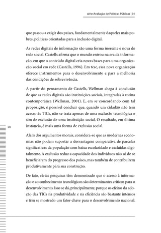 série Avaliação de Políticas Públicas | 01




     que passou a exigir dos países, fundamentalmente daqueles mais po-
     bres, políticas orientadas para a inclusão digital.

     As redes digitais de informação são uma forma inerente e nova de
     rede social. Castells afirma que o mundo entrou na era da informa-
     ção, em que o conteúdo digital cria novas bases para uma organiza-
     ção social em rede (Castells, 1996). Em tese, essa nova organização
     oferece instrumentos para o desenvolvimento e para a melhoria
     das condições de sobrevivência.

     A partir do pensamento de Castells, Wellman chega à conclusão
     de que as redes digitais são instituições sociais, integradas à rotina
     contemporânea (Wellman, 2001). E, em se concordando com tal
     proposição, é possível concluir que, quando um cidadão não tem
     acesso às TICs, não se trata apenas de uma exclusão tecnológica e
     sim de exclusão de uma instituição social. O resultado, em última
26   instância, é mais uma forma de exclusão social.

     Além dos argumentos morais, considera-se que as modernas econo-
     mias não podem suportar a desvantagem comparativa de parcelas
     significativas da população com baixa escolaridade e excluídas digi-
     talmente. A exclusão reduz a capacidade dos indivíduos não só de se
     beneficiarem do progresso dos países, mas também de contribuírem
     produtivamente para sua construção.

     De fato, várias pesquisas têm demonstrado que o acesso à informa-
     ção e ao conhecimento tecnológicos são determinantes críticos para o
     desenvolvimento. Isso se dá, principalmente, porque os efeitos da ado-
     ção das TICs na produtividade e na eficiência são bastante intensos
     e têm se mostrado um fator-chave para o desenvolvimento nacional.
 