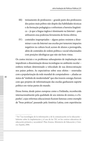 série Avaliação de Políticas Públicas | 01




         III)   treinamento de professores – grande parte dos professores
                dos países mais pobres não dispõe das habilidades técnicas
                e da formação pedagógica e enfrentam a barreira lingüísti-
                ca – já que a língua inglesa é dominante na Internet – para
                utilizarem essa poderosa ferramenta de forma efetiva;
         Iv)    conteúdos inapropriados – alguns países resistem a disse-
                minar o uso da Internet nas escolas por temerem impactos
                negativos na cultura local, acesso de alunos a pornografia,
                além de conteúdos de ordem política e social relacionados
                com posições ideológicas que não são bem-vistas.
     Os custos iniciais e os problemas subseqüentes de implantação não
     impediram a disseminação dessas tecnologias no ambiente escolar –
     embora tenham determinado a velocidade de sua democratização
     nos países pobres. As expectativas sobre seus efeitos – renovadas
     com a popularização da rede mundial de computadores –, aliadas ao
30
     status de “símbolo de modernidade” que elas trazem consigo, fizeram
     com que projetos de informatização das escolas ganhassem suporte
     político em várias partes do mundo.

     Dessa forma, desde países europeus como a Finlândia, reconhecida
     internacionalmente pela qualidade de seu sistema de ensino, e a Es-
     panha4, cujas reformas educacionais ficaram famosas como exemplo
     de “boas práticas”, passando pela América Latina, com experiências




     4
      ver “Las tecnologías de la información y de la comunicación en la educación –
     Informe sobre la implantación y el uso de las TIC en los centros educativos de
     educación primaria y secundaria”. Plan Avanza. Ministerio de Educación y Cien-
     cia. España, 2006.
 