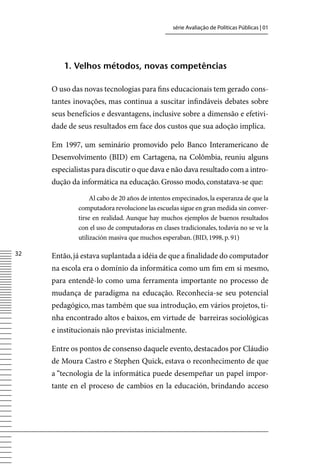 série Avaliação de Políticas Públicas | 01




         1. Velhos métodos, novas competências

     O uso das novas tecnologias para fins educacionais tem gerado cons-
     tantes inovações, mas continua a suscitar infindáveis debates sobre
     seus benefícios e desvantagens, inclusive sobre a dimensão e efetivi-
     dade de seus resultados em face dos custos que sua adoção implica.

     Em 1997, um seminário promovido pelo Banco Interamericano de
     Desenvolvimento (BID) em Cartagena, na Colômbia, reuniu alguns
     especialistas para discutir o que dava e não dava resultado com a intro-
     dução da informática na educação. Grosso modo, constatava-se que:

                  Al cabo de 20 años de intentos empecinados, la esperanza de que la
             computadora revolucione las escuelas sigue en gran medida sin conver-
             tirse en realidad. Aunque hay muchos ejemplos de buenos resultados
             con el uso de computadoras en clases tradicionales, todavía no se ve la
             utilización masiva que muchos esperaban. (BID, 1998, p. 91)

32   Então, já estava suplantada a idéia de que a finalidade do computador
     na escola era o domínio da informática como um fim em si mesmo,
     para entendê-lo como uma ferramenta importante no processo de
     mudança de paradigma na educação. Reconhecia-se seu potencial
     pedagógico, mas também que sua introdução, em vários projetos, ti-
     nha encontrado altos e baixos, em virtude de barreiras sociológicas
     e institucionais não previstas inicialmente.

     Entre os pontos de consenso daquele evento, destacados por Cláudio
     de Moura Castro e Stephen Quick, estava o reconhecimento de que
     a “tecnologia de la informática puede desempeñar un papel impor-
     tante en el proceso de cambios en la educación, brindando acceso
 