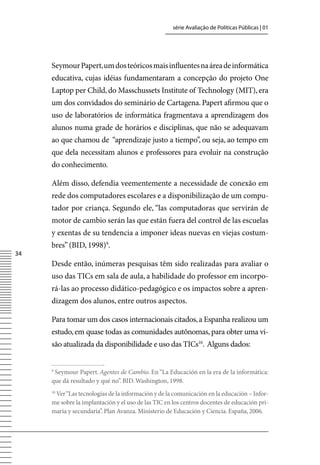 série Avaliação de Políticas Públicas | 01




     Seymour Papert, um dos teóricos mais influentes na área de informática
     educativa, cujas idéias fundamentaram a concepção do projeto One
     Laptop per Child, do Masschussets Institute of Technology (MIT), era
     um dos convidados do seminário de Cartagena. Papert afirmou que o
     uso de laboratórios de informática fragmentava a aprendizagem dos
     alunos numa grade de horários e disciplinas, que não se adequavam
     ao que chamou de “aprendizaje justo a tiempo”, ou seja, ao tempo em
     que dela necessitam alunos e professores para evoluir na construção
     do conhecimento.

     Além disso, defendia veementemente a necessidade de conexão em
     rede dos computadores escolares e a disponibilização de um compu-
     tador por criança. Segundo ele, “las computadoras que servirán de
     motor de cambio serán las que están fuera del control de las escuelas
     y exentas de su tendencia a imponer ideas nuevas en viejas costum-
     bres” (BID, 1998)9.
34
     Desde então, inúmeras pesquisas têm sido realizadas para avaliar o
     uso das TICs em sala de aula, a habilidade do professor em incorpo-
     rá-las ao processo didático-pedagógico e os impactos sobre a apren-
     dizagem dos alunos, entre outros aspectos.

     Para tomar um dos casos internacionais citados, a Espanha realizou um
     estudo, em quase todas as comunidades autônomas, para obter uma vi-
     são atualizada da disponibilidade e uso das TICs10. Alguns dados:


     9
      Seymour Papert. Agentes de Cambio. En “La Educación en la era de la informática:
     que dá resultado y qué no”. BID. Washington, 1998.
      ver “Las tecnologías de la información y de la comunicación en la educación – Infor-
     10

     me sobre la implantación y el uso de las TIC en los centros docentes de educación pri-
     maria y secundaria”. Plan Avanza. Ministerio de Educación y Ciencia. España, 2006.
 