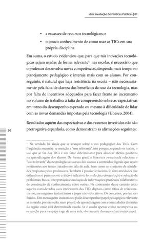 série Avaliação de Políticas Públicas | 01




               ▪	 a escassez de recursos tecnológicos; e
               ▪ o pouco conhecimento de como usar as TICs em sua
                   própria disciplina.
     Em suma, o estudo evidenciou que, para que tais inovações tecnoló-
     gicas sejam usadas de forma relevante11 nas escolas, é necessário que
     o professor desenvolva novas competências, despenda mais tempo no
     planejamento pedagógico e interaja mais com os alunos. Por con-
     seguinte, é natural que haja resistência na escola – não necessaria-
     mente pela falta de clareza dos benefícios do uso da tecnologia, mas
     por falta de incentivos adequados para fazer frente ao incremento
     no volume de trabalho, à falta de compreensão sobre as expectativas
     em torno do desempenho esperado ou mesmo à dificuldade de lidar
     com as novas demandas impostas pela tecnologia (Unesco, 2004).

     Resultados aquém das expectativas e dos recursos investidos não são
36   prerrogativa espanhola, como demonstram as afirmações seguintes:


     11
        Na verdade, há ainda que se avançar sobre o uso pedagógico das TICs. Com
     freqüência encontra-se menção a “uso relevante”, isto porque, segundo os textos, o
     uso que se faz das TICs é um fator determinante para alcançar efeitos positivos
     na aprendizagem dos alunos. De forma geral, a literatura pesquisada relaciona o
     “uso relevante” das tecnologias ao acesso dos alunos a conteúdos digitais que sejam
     pertinentes aos temas tratados em sala de aula, bem como ao conjunto de ativida-
     des propostas pelos professores. Também é possível relacioná-lo com atividades que
     estimulem o pensamento crítico e reflexivo; formulação, reformulação e solução de
     problemas; busca, interpretação e avaliação de informações; processos colaborativos
     de construção de conhecimento, entre outras. Na contramão desse cenário estão
     aqueles considerados usos irrelevantes das TICs digitais, como sítios de relaciona-
     mento, mensageiros instantâneos e jogos não-educativos. Os conceitos, porém, são
     fluidos. Um mensageiro instantâneo pode desempenhar papel pedagógico relevante
     se inserido, por exemplo, num projeto de aprendizagem com comunidades distantes
     da região onde está determinada escola. Se é usado apenas como recompensa ou
     ocupação para o espaço vago de uma aula, obviamente desempenhará outro papel.
 