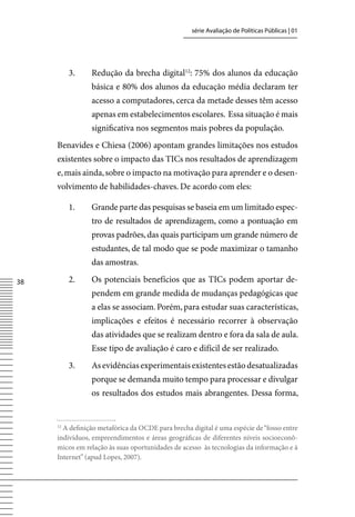 série Avaliação de Políticas Públicas | 01




          3.    Redução da brecha digital12: 75% dos alunos da educação
                básica e 80% dos alunos da educação média declaram ter
                acesso a computadores, cerca da metade desses têm acesso
                apenas em estabelecimentos escolares. Essa situação é mais
                significativa nos segmentos mais pobres da população.
     Benavides e Chiesa (2006) apontam grandes limitações nos estudos
     existentes sobre o impacto das TICs nos resultados de aprendizagem
     e, mais ainda, sobre o impacto na motivação para aprender e o desen-
     volvimento de habilidades-chaves. De acordo com eles:

          1.    Grande parte das pesquisas se baseia em um limitado espec-
                tro de resultados de aprendizagem, como a pontuação em
                provas padrões, das quais participam um grande número de
                estudantes, de tal modo que se pode maximizar o tamanho
                das amostras.

38        2.    Os potenciais benefícios que as TICs podem aportar de-
                pendem em grande medida de mudanças pedagógicas que
                a elas se associam. Porém, para estudar suas características,
                implicações e efeitos é necessário recorrer à observação
                das atividades que se realizam dentro e fora da sala de aula.
                Esse tipo de avaliação é caro e difícil de ser realizado.
          3.    As evidências experimentais existentes estão desatualizadas
                porque se demanda muito tempo para processar e divulgar
                os resultados dos estudos mais abrangentes. Dessa forma,


     12
       A definição metafórica da OCDE para brecha digital é uma espécie de “fosso entre
     indivíduos, empreendimentos e áreas geográficas de diferentes níveis socioeconô-
     micos em relação às suas oportunidades de acesso às tecnologias da informação e à
     Internet” (apud Lopes, 2007).
 
