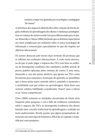 estamos sempre nos guiando por tecnologias e pedagogias
            “de ontem”.
A relevância dos impactos identificados sobre redução da brecha di-
gital, melhoria da aprendizagem dos alunos e mudanças paradigmá-
ticas no sistema de ensino escolar tem peso diferenciado para os paí-
ses. Benavides e Chiesa (2006) declaram que as distintas expectativas
são outra complicação nas avaliações sobre as novas tecnologias de
informação e comunicação, especialmente no que diz respeito aos
objetivos educacionais.

Os autores destacam pelo menos duas vertentes de premissas que
se refletem nas avaliações internacionais. A visão norte-america-
na de que se pode julgar o impacto das TICs com base na melho-          3
ria do desempenho acadêmico dos estudantes, medido através de
provas padrões aplicadas pelos sistemas de ensino. E uma outra,
ilustrando o caso dos países nórdicos, que aposta nas TICs como
ferramenta para aumentar a motivação do aprendiz, ao possibilitar
que o aluno tenha maior controle sobre o conteúdo, o momento e
a modalidade com que realiza sua aprendizagem. Além disso, essa
vertente enfatiza habilidades consideradas “chaves” para o futuro
ou as “novas competências”.

Claro (2006) sumariza os resultados encontrados de forma mais
freqüente pelas pesquisas e cita a falta de evidências consistentes
sobre o impacto das TICs no desempenho acadêmico dos alunos
baseado num conceito tradicional de aprendizagem e avaliado em
testes padronizados. Revela, porém, que alguns pesquisadores de-
tectaram um outro tipo de fenômeno, difícil de ser captado e tradu-
zido por essas pesquisas.



Um Computador por Aluno: a experiência brasileira
 