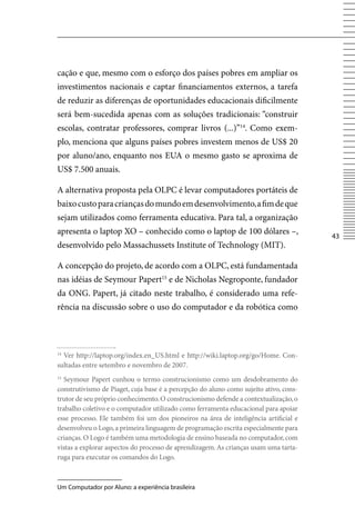 cação e que, mesmo com o esforço dos países pobres em ampliar os
investimentos nacionais e captar financiamentos externos, a tarefa
de reduzir as diferenças de oportunidades educacionais dificilmente
será bem-sucedida apenas com as soluções tradicionais: “construir
escolas, contratar professores, comprar livros (...)”14. Como exem-
plo, menciona que alguns países pobres investem menos de US$ 20
por aluno/ano, enquanto nos EUA o mesmo gasto se aproxima de
US$ 7.500 anuais.

A alternativa proposta pela OLPC é levar computadores portáteis de
baixo custo para crianças do mundo em desenvolvimento, a fim de que
sejam utilizados como ferramenta educativa. Para tal, a organização
apresenta o laptop XO – conhecido como o laptop de 100 dólares –,
                                                                                       43
desenvolvido pelo Massachussets Institute of Technology (MIT).

A concepção do projeto, de acordo com a OLPC, está fundamentada
nas idéias de Seymour Papert15 e de Nicholas Negroponte, fundador
da ONG. Papert, já citado neste trabalho, é considerado uma refe-
rência na discussão sobre o uso do computador e da robótica como




14
  ver http://laptop.org/index.en_US.html e http://wiki.laptop.org/go/Home. Con-
sultadas entre setembro e novembro de 2007.
15
  Seymour Papert cunhou o termo construcionismo como um desdobramento do
construtivismo de Piaget, cuja base é a percepção do aluno como sujeito ativo, cons-
trutor de seu próprio conhecimento. O construcionismo defende a contextualização, o
trabalho coletivo e o computador utilizado como ferramenta educacional para apoiar
esse processo. Ele também foi um dos pioneiros na área de inteligência artificial e
desenvolveu o Logo, a primeira linguagem de programação escrita especialmente para
crianças. O Logo é também uma metodologia de ensino baseada no computador, com
vistas a explorar aspectos do processo de aprendizagem. As crianças usam uma tarta-
ruga para executar os comandos do Logo.



Um Computador por Aluno: a experiência brasileira
 