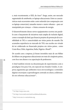 série Avaliação de Políticas Públicas | 01




     e, mais recentemente, o EEE, da Asus19. Surge, assim, um mercado
     segmentado de notebooks, os laptops educacionais. Entre as caracte-
     rísticas mais recorrentes estão: custo reduzido (em comparação com
     os laptops comerciais), tamanho menor e maior robustez – para ser
     manipulado por crianças – e baixo consumo de energia.

     O desenvolvimento desses novos equipamentos ocorreu em parale-
     lo com o lançamento de iniciativas mais amplas de inclusão digital,
     como o exemplo da Intel, que financia projetos de promoção de aces-
     sibilidade às TICs e conectividade em várias partes do mundo. Ela
     acumulou experiência no mercado de TICs nas escolas em virtude
     de ter colaborado ou financiado projetos em vários países, como
     Costa Rica, Chile, Argentina, Índia, Nigéria e Brasil20.

     De acordo com a empresa, já foram investidos mais de um bilhão
     de dólares em programas educacionais em mais de cinqüenta países,
46   com foco nos alunos e na capacitação de professores.

     A Intel também investe na disseminação de experimentos com o
     paradigma Um para Um, em especial nos Estados Unidos. A em-
     presa argumenta que ambientes ricos em tecnologias e conteúdos
     digitais encorajam a aprendizagem centrada no aluno, colaboran-
     do em reformas educacionais21.




     19
          ver http://eeepc.asus.com.
     20
          ver http://www.intel.com/intel/worldahead/education.
     21
          http://www.one-to-oneinstitute.org.
 