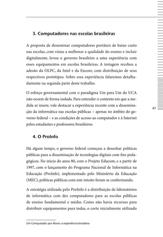 3. Computadores nas escolas brasileiras

A proposta de disseminar computadores portáteis de baixo custo
nas escolas, com vistas a melhorar a qualidade do ensino e incluir
digitalmente, levou o governo brasileiro a uma experiência com
esses equipamentos em escolas brasileiras. A testagem recebeu a
adesão da OLPC, da Intel e da Encore, com distribuição de seus
respectivos protótipos. Sobre essa experiência falaremos detalha-
damente na segunda parte deste trabalho.

O esforço governamental com o paradigma Um para Um do UCA
não ocorre de forma isolada. Para entender o contexto em que a me-
dida se insere, vale destacar a experiência recente com a dissemina-
                                                                       47
ção da informática nas escolas públicas – apenas no âmbito do go-
verno federal – e as condições de acesso ao computador e à Internet
pelos estudantes e professores brasileiros.


    4. o proinfo

Há algum tempo, o governo federal começou a desenhar políticas
públicas para a disseminação de tecnologias digitais com fins peda-
gógicos. No início do anos 80, com o Projeto Educom, e a partir de
1997, com o lançamento do Programa Nacional de Informática na
Educação (ProInfo), implementado pelo Ministério da Educação
(MEC), políticas públicas com este intuito foram se conformando.

A estratégia utilizada pelo ProInfo é a distribuição de laboratórios
de informática com dez computadores para as escolas públicas
de ensino fundamental e médio. Como não havia recursos para
distribuir equipamentos para todas, o corte inicialmente utilizado


Um Computador por Aluno: a experiência brasileira
 