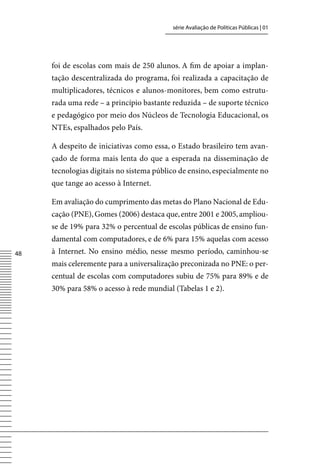 série Avaliação de Políticas Públicas | 01




     foi de escolas com mais de 250 alunos. A fim de apoiar a implan-
     tação descentralizada do programa, foi realizada a capacitação de
     multiplicadores, técnicos e alunos-monitores, bem como estrutu-
     rada uma rede – a princípio bastante reduzida – de suporte técnico
     e pedagógico por meio dos Núcleos de Tecnologia Educacional, os
     NTEs, espalhados pelo País.

     A despeito de iniciativas como essa, o Estado brasileiro tem avan-
     çado de forma mais lenta do que a esperada na disseminação de
     tecnologias digitais no sistema público de ensino, especialmente no
     que tange ao acesso à Internet.

     Em avaliação do cumprimento das metas do Plano Nacional de Edu-
     cação (PNE), Gomes (2006) destaca que, entre 2001 e 2005, ampliou-
     se de 19% para 32% o percentual de escolas públicas de ensino fun-
     damental com computadores, e de 6% para 15% aquelas com acesso
48   à Internet. No ensino médio, nesse mesmo período, caminhou-se
     mais celeremente para a universalização preconizada no PNE: o per-
     centual de escolas com computadores subiu de 75% para 89% e de
     30% para 58% o acesso à rede mundial (Tabelas 1 e 2).
 