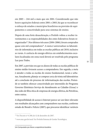 em 2005 – 244 mil a mais que em 2001. Considerando que não
houve aquisições federais entre 2001 e 2003, há que se reconhecer
o esforço de estados e municípios brasileiros na provisão de equi-
pamentos e conectividade para seus sistemas de ensino.

Depois de uma forte desaceleração, o ProInfo voltou a receber in-
vestimentos e as responsabilidades dos entes federativos foram re-
organizadas23. Nos últimos três anos (2004-2006), foram comprados
quase cem mil computadores24. A meta é universalizar os laborató-
rios de informática em todas as escolas públicas até 2010, inclusive
as rurais. A carência de energia elétrica em estabelecimentos esco-
lares localizadas em zona rural deverá ser resolvida pelo programa
Luz para Todos.
                                                                          51

Em 2007, a previsão era que os alunos de todas as escolas públicas de
ensino médio tivessem acesso a computadores. Em seguida, a meta
é atender a todas as escolas do ensino fundamental, rurais e urba-
nas. Anualmente, planeja-se comprar cerca de trinta mil laboratórios
até a conclusão do processo de informatização das escolas. Preten-
de-se também oferecer conectividade por intermédio do Programa
Governo Eletrônico Serviço de Atendimento ao Cidadão (Gesac) e
das redes de fibra ótica de empresas de energia elétrica, da Petrobras,
entre outras.

A disponibilidade de acesso à Internet parece ser um fator relevante
nos resultados alcançados com computadores nas escolas, conforme
estudo de Biondi e Felicio (2007), que procurou identificar variáveis


23
     ver Decreto nº 6.300, de 12 de dezembro de 2007.
24
     www.mec.gov.br/seed. ver ProInfo/Sistema de Gestão Tecnológica.



Um Computador por Aluno: a experiência brasileira
 