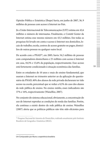 Opinião Pública e Estatística (Ibope) havia, em junho de 2007, 36, 9
milhões de pessoas com acesso à Internet no País.

Já a União Internacional de Telecomunicações (UIT) estima em 42,6
milhões o número de internautas. Finalmente, o Comitê Gestor da
Internet estima esse mesmo número em 43,5 milhões. Em todas as
pesquisas foi levado em conta o acesso à Internet nos domicílios, lo-
cais de trabalho, escola, centros de acesso gratuito ou pagos, domicí-
lios de outras pessoas ou qualquer outro local.

De acordo com a PNAD26, em 2005, havia 34,2 milhões de pessoas
com computadores domiciliares e 25 milhões com acesso à Internet
em casa, 18,5% e 13,6% da população, respectivamente. Esse acesso
está fortemente condicionado à situação econômica das famílias.                    53


Entre os estudantes de 10 anos e mais do ensino fundamental, que
usaram a Internet no trimestre anterior ao da aplicação do questio-
nário da PNAD, 40% dos alunos da rede privada declararam ter tido
acesso na escola, percentual que se reduz a 8,5% do caso dos alunos
da rede pública de ensino. No ensino médio, esses indicadores são
37% e 16%, respectivamente (Waiselfisz, 2007).

No conjunto do sistema educacional, obviamente, a concentração do
uso de Internet reproduz as condições de renda das famílias. Porém,
ela continua a existir dentro da rede pública de ensino. Waiselfisz
(2007) alerta que as políticas públicas não têm sido eficientes para


 Pesquisa Nacional de Amostra de Domicílios, realizada anualmente pelo Instituto
26

Brasileiro de Geografia e Estatística (IBGE).




Um Computador por Aluno: a experiência brasileira
 