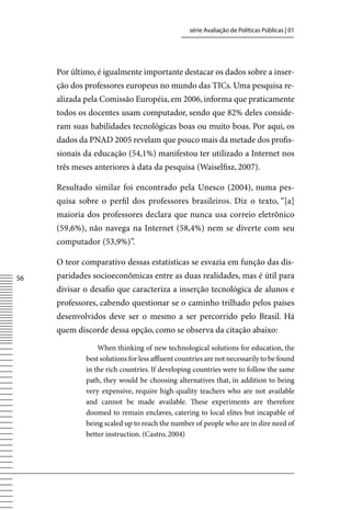série Avaliação de Políticas Públicas | 01




     Por último, é igualmente importante destacar os dados sobre a inser-
     ção dos professores europeus no mundo das TICs. Uma pesquisa re-
     alizada pela Comissão Européia, em 2006, informa que praticamente
     todos os docentes usam computador, sendo que 82% deles conside-
     ram suas habilidades tecnológicas boas ou muito boas. Por aqui, os
     dados da PNAD 2005 revelam que pouco mais da metade dos profis-
     sionais da educação (54,1%) manifestou ter utilizado a Internet nos
     três meses anteriores à data da pesquisa (Waiselfisz, 2007).

     Resultado similar foi encontrado pela Unesco (2004), numa pes-
     quisa sobre o perfil dos professores brasileiros. Diz o texto, “[a]
     maioria dos professores declara que nunca usa correio eletrônico
     (59,6%), não navega na Internet (58,4%) nem se diverte com seu
     computador (53,9%)”.

     O teor comparativo dessas estatísticas se esvazia em função das dis-
56   paridades socioeconômicas entre as duas realidades, mas é útil para
     divisar o desafio que caracteriza a inserção tecnológica de alunos e
     professores, cabendo questionar se o caminho trilhado pelos países
     desenvolvidos deve ser o mesmo a ser percorrido pelo Brasil. Há
     quem discorde dessa opção, como se observa da citação abaixo:

                 When thinking of new technological solutions for education, the
             best solutions for less affluent countries are not necessarily to be found
             in the rich countries. If developing countries were to follow the same
             path, they would be choosing alternatives that, in addition to being
             very expensive, require high-quality teachers who are not available
             and cannot be made available. These experiments are therefore
             doomed to remain enclaves, catering to local elites but incapable of
             being scaled up to reach the number of people who are in dire need of
             better instruction. (Castro, 2004)
 