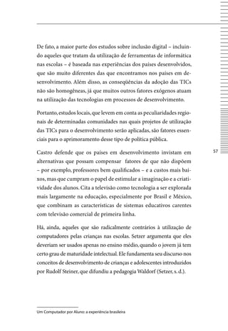 De fato, a maior parte dos estudos sobre inclusão digital – incluin-
do aqueles que tratam da utilização de ferramentas de informática
nas escolas – é baseada nas experiências dos países desenvolvidos,
que são muito diferentes das que encontramos nos países em de-
senvolvimento. Além disso, as conseqüências da adoção das TICs
não são homogêneas, já que muitos outros fatores exógenos atuam
na utilização das tecnologias em processos de desenvolvimento.

Portanto, estudos locais, que levem em conta as peculiaridades regio-
nais de determinadas comunidades nas quais projetos de utilização
das TICs para o desenvolvimento serão aplicadas, são fatores essen-
ciais para o aprimoramento desse tipo de política pública.

Castro defende que os países em desenvolvimento invistam em             57

alternativas que possam compensar fatores de que não dispõem
– por exemplo, professores bem qualificados – e a custos mais bai-
xos, mas que cumpram o papel de estimular a imaginação e a criati-
vidade dos alunos. Cita a televisão como tecnologia a ser explorada
mais largamente na educação, especialmente por Brasil e México,
que combinam as características de sistemas educativos carentes
com televisão comercial de primeira linha.

Há, ainda, aqueles que são radicalmente contrários à utilização de
computadores pelas crianças nas escolas. Setzer argumenta que eles
deveriam ser usados apenas no ensino médio, quando o jovem já tem
certo grau de maturidade intelectual. Ele fundamenta seu discurso nos
conceitos de desenvolvimento de crianças e adolescentes introduzidos
por Rudolf Steiner, que difundiu a pedagogia Waldorf (Setzer, s. d.).




Um Computador por Aluno: a experiência brasileira
 