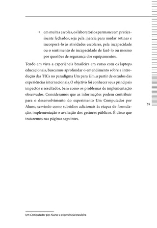 ▪ em muitas escolas, os laboratórios permanecem pratica-
              mente fechados, seja pela inércia para mudar rotinas e
              incorporá-lo às atividades escolares, pela incapacidade
              ou o sentimento de incapacidade de fazê-lo ou mesmo
              por questões de segurança dos equipamentos.
Tendo em vista a experiência brasileira em curso com os laptops
educacionais, buscamos aprofundar o entendimento sobre a intro-
dução das TICs no paradigma Um para Um, a partir de estudos das
experiências internacionais. O objetivo foi conhecer seus principais
impactos e resultados, bem como os problemas de implementação
observados. Consideramos que as informações podem contribuir
para o desenvolvimento do experimento Um Computador por
                                                                        5
Aluno, servindo como subsídios adicionais às etapas de formula-
ção, implementação e avaliação dos gestores públicos. É disso que
trataremos nas páginas seguintes.




Um Computador por Aluno: a experiência brasileira
 