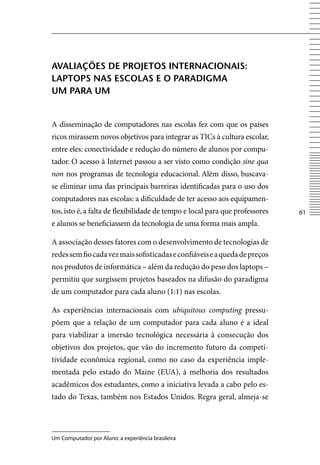 AVAliAçõeS De projetoS internACionAiS:
lAptopS nAS eSColAS e o pArADigmA
um pArA um


A disseminação de computadores nas escolas fez com que os países
ricos mirassem novos objetivos para integrar as TICs à cultura escolar,
entre eles: conectividade e redução do número de alunos por compu-
tador. O acesso à Internet passou a ser visto como condição sine qua
non nos programas de tecnologia educacional. Além disso, buscava-
se eliminar uma das principais barreiras identificadas para o uso dos
computadores nas escolas: a dificuldade de ter acesso aos equipamen-
tos, isto é, a falta de flexibilidade de tempo e local para que professores   61
e alunos se beneficiassem da tecnologia de uma forma mais ampla.

A associação desses fatores com o desenvolvimento de tecnologias de
redes sem fio cada vez mais sofisticadas e confiáveis e a queda de preços
nos produtos de informática – além da redução do peso dos laptops –
permitiu que surgissem projetos baseados na difusão do paradigma
de um computador para cada aluno (1:1) nas escolas.

As experiências internacionais com ubiquitous computing pressu-
põem que a relação de um computador para cada aluno é a ideal
para viabilizar a imersão tecnológica necessária à consecução dos
objetivos dos projetos, que vão do incremento futuro da competi-
tividade econômica regional, como no caso da experiência imple-
mentada pelo estado do Maine (EUA), à melhoria dos resultados
acadêmicos dos estudantes, como a iniciativa levada a cabo pelo es-
tado do Texas, também nos Estados Unidos. Regra geral, almeja-se




Um Computador por Aluno: a experiência brasileira
 