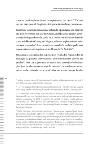série Avaliação de Políticas Públicas | 01




     transitar dautilização ocasional ou suplementar das novas TICs para
     um uso mais pessoal, freqüente e integrado às atividades curriculares.

     Projetos de tecnologia educacional utilizando o paradigma Um para Um
     são mais recorrentes nos Estados Unidos, onde há desde projetos gover-
     namentais de grande escala, como os já citados, ou iniciativas distritais,
     como a de Henrico County, em virgínia, até testes implementados isola-
     damente por escolas27. Mas experiências nessa linha também podem ser
     encontradas em outros países, como Alemanha28 e Austrália29.

     Nesta seção, são analisados os principais resultados encontrados na
     avaliação de projetos internacionais que introduziram laptops nas
     escolas30. Para tanto, procurou-se reunir uma diversidade de situa-
     ções (em escala e instrumentos de pesquisa), mas o levantamento
     esteve mais centrado nas experiências norte-americanas, funda-


62   27
       Muitos projetos tratam de introduzir/universalizar os laptops em anos (ou séries)
     específicos de uma escola, distrito ou estado.
     28
       ver “The impact of mobile computers in the classroom – Results from an ongoing
     video study”. Heike Schaumburg. Center for Media Research. Berlin, Germany, 2001.
     29
        O Methodist Ladies College, tradicional escola de moças em Melbourne (Austrá-
     lia) é considerada uma das pioneiras na implantação de projetos educacionais com
     laptops, começando em 1990. A iniciativa foi seguida por outras escolas privadas
     australianas. Em 1999, o governo de victoria passou a subsidiar computadores por-
     táteis para professores e diretores das escolas públicas – Notebooks for Teachers and
     Principals Initiative.
     30
       O que a literatura internacional trata como “1:1 computing programs” pode abran-
     ger desktops, handhelds, laptops ou “computers on mobile carts”. Para esta seção,
     foram selecionadas avaliações de projetos com laptops personalizados, contudo nem
     sempre os pesquisadores deixam suficientemente claro o tipo de recurso tecnológi-
     co que foi disponibilizado aos alunos, condições de acesso aos equipamentos fora da
     escola, além de acesso à Internet. De modo geral, os projetos mais recentes referem-
     se ao paradigma 1:1 com laptops e redes sem fio.
 