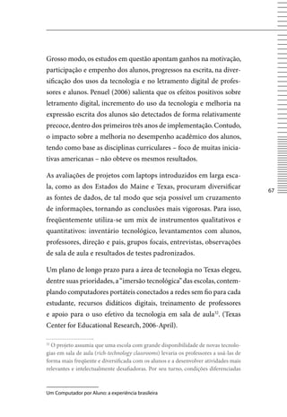 Grosso modo, os estudos em questão apontam ganhos na motivação,
participação e empenho dos alunos, progressos na escrita, na diver-
sificação dos usos da tecnologia e no letramento digital de profes-
sores e alunos. Penuel (2006) salienta que os efeitos positivos sobre
letramento digital, incremento do uso da tecnologia e melhoria na
expressão escrita dos alunos são detectados de forma relativamente
precoce, dentro dos primeiros três anos de implementação. Contudo,
o impacto sobre a melhoria no desempenho acadêmico dos alunos,
tendo como base as disciplinas curriculares – foco de muitas inicia-
tivas americanas – não obteve os mesmos resultados.

As avaliações de projetos com laptops introduzidos em larga esca-
la, como as dos Estados do Maine e Texas, procuram diversificar
                                                                                        67
as fontes de dados, de tal modo que seja possível um cruzamento
de informações, tornando as conclusões mais vigorosas. Para isso,
freqüentemente utiliza-se um mix de instrumentos qualitativos e
quantitativos: inventário tecnológico, levantamentos com alunos,
professores, direção e pais, grupos focais, entrevistas, observações
de sala de aula e resultados de testes padronizados.

Um plano de longo prazo para a área de tecnologia no Texas elegeu,
dentre suas prioridades, a “imersão tecnológica” das escolas, contem-
plando computadores portáteis conectados a redes sem fio para cada
estudante, recursos didáticos digitais, treinamento de professores
e apoio para o uso efetivo da tecnologia em sala de aula32. (Texas
Center for Educational Research, 2006-April).

32
  O projeto assumia que uma escola com grande disponibilidade de novas tecnolo-
gias em sala de aula (rich-technology classrooms) levaria os professores a usá-las de
forma mais freqüente e diversificada com os alunos e a desenvolver atividades mais
relevantes e intelectualmente desafiadoras. Por seu turno, condições diferenciadas



Um Computador por Aluno: a experiência brasileira
 