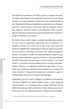 série Avaliação de Políticas Públicas | 01




     Na opinião dos professores do Maine, graças aos laptops foi possí-
     vel utilizar informações mais atualizadas, acessíveis de modo rápido
     e prático, e ter oportunidade de explorá-las mais profundamente em
     sala. Também identificaram limitadores ao potencial de uso dos equi-
     pamentos: suporte técnico insuficiente e falta de tempo do docente
     para explorar e aprender a utilizar a tecnologia, bem como a necessi-
     dade de capacitação profissional mais personalizada para ajudá-los a
     integrar os laptops aos currículos.

     No Maine, foram criados cargos e posições específicas para implan-
     tar uma rede de capacitação profissional para os professores en-
     volvidos no projeto. Na escola, há o teacher leader, uma espécie de
     professor multiplicador responsável por oferecer suporte aos profes-
     sores na escola, e o technology coordinator. Há o regional integration
     mentor, um professor lotado nas superintendências regionais que,
     além de outras atribuições regulares, assessora a rede de professores
70
     do MLTI. Além desses, foram criados os content mentors e os content
     leaders33: os primeiros são especialistas ad hoc, em áreas como Mate-
     mática e Ciências, e os segundos também são especialistas em con-
     teúdo, mas lotados nas regionais. Essas posições foram criadas com
     vistas a facilitar a integração dos laptops aos currículos e a apoiar a
     transformação do processo de ensino-aprendizagem.

     Perguntados para que usam os laptops, os professores responderam
     com mais freqüência que fazem pesquisas para as aulas, preparam
     material didático e se comunicam com os colegas. Silvernail e Harris
     (2003) destacam que muitos professores se vêem dando apenas os pri-
     meiros passos de um longo processo para a integração da tecnologia.

     33
          Numa tradução literal, monitores de conteúdo e líderes de conteúdo.
 