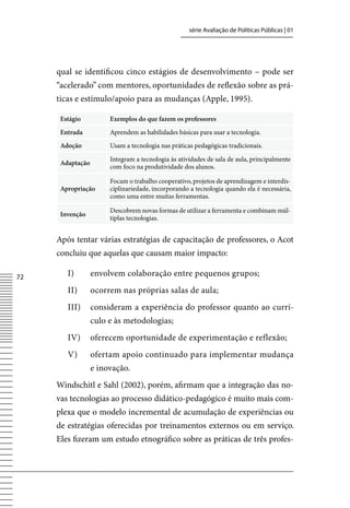 série Avaliação de Políticas Públicas | 01




     qual se identificou cinco estágios de desenvolvimento – pode ser
     “acelerado” com mentores, oportunidades de reflexão sobre as prá-
     ticas e estímulo/apoio para as mudanças (Apple, 1995).

      Estágio          Exemplos do que fazem os professores
      Entrada          Aprendem as habilidades básicas para usar a tecnologia.
      Adoção           Usam a tecnologia nas práticas pedagógicas tradicionais.

                       Integram a tecnologia às atividades de sala de aula, principalmente
      Adaptação
                       com foco na produtividade dos alunos.

                       Focam o trabalho cooperativo, projetos de aprendizagem e interdis-
      Apropriação      ciplinariedade, incorporando a tecnologia quando ela é necessária,
                       como uma entre muitas ferramentas.

                       Descobrem novas formas de utilizar a ferramenta e combinam múl-
      Invenção
                       tiplas tecnologias.


     Após tentar várias estratégias de capacitação de professores, o Acot
     concluiu que aquelas que causam maior impacto:

72      I)        envolvem colaboração entre pequenos grupos;
        II)       ocorrem nas próprias salas de aula;
        III)      consideram a experiência do professor quanto ao currí-
                  culo e às metodologias;
        Iv)       oferecem oportunidade de experimentação e reflexão;
        v)        ofertam apoio continuado para implementar mudança
                  e inovação.
     Windschitl e Sahl (2002), porém, afirmam que a integração das no-
     vas tecnologias ao processo didático-pedagógico é muito mais com-
     plexa que o modelo incremental de acumulação de experiências ou
     de estratégias oferecidas por treinamentos externos ou em serviço.
     Eles fizeram um estudo etnográfico sobre as práticas de três profes-
 