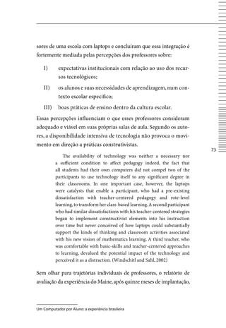 sores de uma escola com laptops e concluíram que essa integração é
fortemente mediada pelas percepções dos professores sobre:

    I)      expectativas institucionais com relação ao uso dos recur-
            sos tecnológicos;
    II)     os alunos e suas necessidades de aprendizagem, num con-
            texto escolar específico;
    III)    boas práticas de ensino dentro da cultura escolar.
Essas percepções influenciam o que esses professores consideram
adequado e viável em suas próprias salas de aula. Segundo os auto-
res, a disponibilidade intensiva de tecnologia não provoca o movi-
mento em direção a práticas construtivistas.
                                                                                   73
               The availability of technology was neither a necessary nor
           a sufficient condition to affect pedagogy indeed, the fact that
           all students had their own computers did not compel two of the
           participants to use technology itself to any significant degree in
           their classrooms. In one important case, however, the laptops
           were catalysts that enable a participant, who had a pre-existing
           dissatisfaction with teacher-centered pedagogy and rote-level
           learning, to transform her class-based learning. A second participant
           who had similar dissatisfactions with his teacher-centered strategies
           began to implement constructivist elements into his instruction
           over time but never conceived of how laptops could substantially
           support the kinds of thinking and classroom activities associated
           with his new vision of mathematics learning. A third teacher, who
           was comfortable with basic-skills and teacher-centered approaches
           to learning, devalued the potential impact of the technology and
           perceived it as a distraction. (Windschitl and Sahl, 2002)

Sem olhar para trajetórias individuais de professores, o relatório de
avaliação da experiência do Maine, após quinze meses de implantação,



Um Computador por Aluno: a experiência brasileira
 