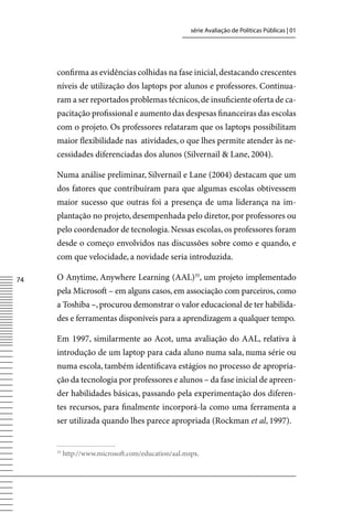 série Avaliação de Políticas Públicas | 01




     confirma as evidências colhidas na fase inicial, destacando crescentes
     níveis de utilização dos laptops por alunos e professores. Continua-
     ram a ser reportados problemas técnicos, de insuficiente oferta de ca-
     pacitação profissional e aumento das despesas financeiras das escolas
     com o projeto. Os professores relataram que os laptops possibilitam
     maior flexibilidade nas atividades, o que lhes permite atender às ne-
     cessidades diferenciadas dos alunos (Silvernail  Lane, 2004).

     Numa análise preliminar, Silvernail e Lane (2004) destacam que um
     dos fatores que contribuíram para que algumas escolas obtivessem
     maior sucesso que outras foi a presença de uma liderança na im-
     plantação no projeto, desempenhada pelo diretor, por professores ou
     pelo coordenador de tecnologia. Nessas escolas, os professores foram
     desde o começo envolvidos nas discussões sobre como e quando, e
     com que velocidade, a novidade seria introduzida.

74   O Anytime, Anywhere Learning (AAL)35, um projeto implementado
     pela Microsoft – em alguns casos, em associação com parceiros, como
     a Toshiba –, procurou demonstrar o valor educacional de ter habilida-
     des e ferramentas disponíveis para a aprendizagem a qualquer tempo.

     Em 1997, similarmente ao Acot, uma avaliação do AAL, relativa à
     introdução de um laptop para cada aluno numa sala, numa série ou
     numa escola, também identificava estágios no processo de apropria-
     ção da tecnologia por professores e alunos – da fase inicial de apreen-
     der habilidades básicas, passando pela experimentação dos diferen-
     tes recursos, para finalmente incorporá-la como uma ferramenta a
     ser utilizada quando lhes parece apropriada (Rockman et al, 1997).


     35
          http://www.microsoft.com/education/aal.mspx.
 