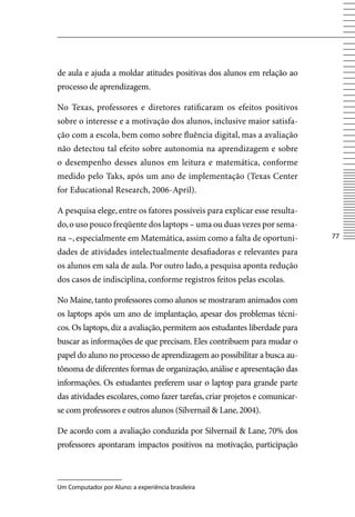 de aula e ajuda a moldar atitudes positivas dos alunos em relação ao
processo de aprendizagem.

No Texas, professores e diretores ratificaram os efeitos positivos
sobre o interesse e a motivação dos alunos, inclusive maior satisfa-
ção com a escola, bem como sobre fluência digital, mas a avaliação
não detectou tal efeito sobre autonomia na aprendizagem e sobre
o desempenho desses alunos em leitura e matemática, conforme
medido pelo Taks, após um ano de implementação (Texas Center
for Educational Research, 2006-April).

A pesquisa elege, entre os fatores possíveis para explicar esse resulta-
do, o uso pouco freqüente dos laptops – uma ou duas vezes por sema-
na –, especialmente em Matemática, assim como a falta de oportuni-          77

dades de atividades intelectualmente desafiadoras e relevantes para
os alunos em sala de aula. Por outro lado, a pesquisa aponta redução
dos casos de indisciplina, conforme registros feitos pelas escolas.

No Maine, tanto professores como alunos se mostraram animados com
os laptops após um ano de implantação, apesar dos problemas técni-
cos. Os laptops, diz a avaliação, permitem aos estudantes liberdade para
buscar as informações de que precisam. Eles contribuem para mudar o
papel do aluno no processo de aprendizagem ao possibilitar a busca au-
tônoma de diferentes formas de organização, análise e apresentação das
informações. Os estudantes preferem usar o laptop para grande parte
das atividades escolares, como fazer tarefas, criar projetos e comunicar-
se com professores e outros alunos (Silvernail  Lane, 2004).

De acordo com a avaliação conduzida por Silvernail  Lane, 70% dos
professores apontaram impactos positivos na motivação, participação



Um Computador por Aluno: a experiência brasileira
 