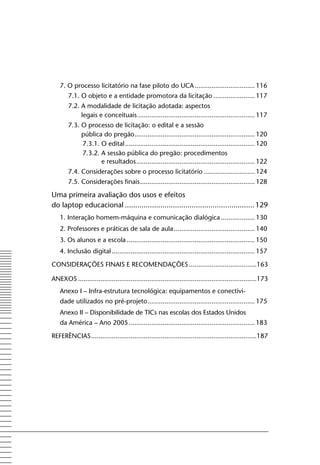 7. o processo licitatório na fase piloto do UCA ................................ 116
        7.1. o objeto e a entidade promotora da licitação ...................... 117
        7.2. A modalidade de licitação adotada: aspectos
             legais e conceituais .............................................................. 117
        7.3. o processo de licitação: o edital e a sessão
             pública do pregão................................................................ 120
             7.3.1. o edital ..................................................................... 120
             7.3.2. A sessão pública do pregão: procedimentos
                    e resultados ............................................................... 122
        7.4. Considerações sobre o processo licitatório ........................... 124
        7.5. Considerações finais ............................................................. 128

Uma primeira avaliação dos usos e efeitos
do laptop educacional .............................................................. 129
    1. Interação homem-máquina e comunicação dialógica .................. 130
    2. Professores e práticas de sala de aula ........................................... 140
    3. os alunos e a escola .................................................................... 150
    4. Inclusão digital ............................................................................ 157

CoNSIDERAçõES fINAIS E RECoMENDAçõES ....................................163

ANExoS ...............................................................................................173
    Anexo I – Infra-estrutura tecnológica: equipamentos e conectivi-
    dade utilizados no pré-projeto ......................................................... 175
    Anexo II – Disponibilidade de TICs nas escolas dos Estados Unidos
    da América – Ano 2005 ................................................................... 183

REfERêNCIAS ........................................................................................187
 