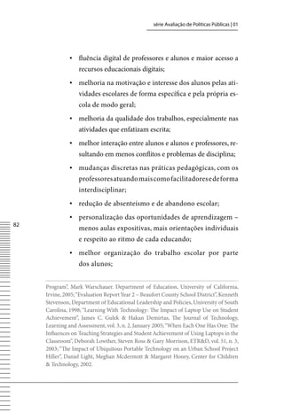 série Avaliação de Políticas Públicas | 01




               ▪ fluência digital de professores e alunos e maior acesso a
                   recursos educacionais digitais;
               ▪ melhoria na motivação e interesse dos alunos pelas ati-
                   vidades escolares de forma específica e pela própria es-
                   cola de modo geral;
               ▪ melhoria da qualidade dos trabalhos, especialmente nas
                   atividades que enfatizam escrita;
               ▪ melhor interação entre alunos e alunos e professores, re-
                   sultando em menos conflitos e problemas de disciplina;
               ▪ mudanças discretas nas práticas pedagógicas, com os
                   professores atuando mais como facilitadores e de forma
                   interdisciplinar;
               ▪ redução de absenteísmo e de abandono escolar;
               ▪ personalização das oportunidades de aprendizagem –
82
                   menos aulas expositivas, mais orientações individuais
                   e respeito ao ritmo de cada educando;
               ▪ melhor organização do trabalho escolar por parte
                   dos alunos;


     Program”, Mark Warschauer. Department of Education, University of California,
     Irvine, 2005; “Evaluation Report Year 2 – Beaufort County School District”, Kenneth
     Stevenson, Department of Educational Leadership and Policies, University of South
     Carolina, 1998; “Learning With Technology: The Impact of Laptop Use on Student
     Achievement”, James C. Gulek  Hakan Demirtas, The Journal of Technology,
     Learning and Assessment, vol. 3, n. 2, January 2005; “When Each One Has One: The
     Influences on Teaching Strategies and Student Achievement of Using Laptops in the
     Classroom”, Deborah Lowther, Steven Ross  Gary Morrison, ETRD, vol. 51, n. 3,
     2003; “The Impact of Ubiquitous Portable Technology on an Urban School Project
     Hiller”, Daniel Light, Meghan Mcdermott  Margaret Honey, Center for Children
      Technology, 2002.
 