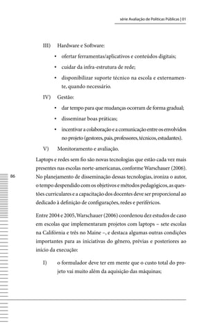 série Avaliação de Políticas Públicas | 01




        III)    Hardware e Software:
               ▪	 ofertar ferramentas/aplicativos e conteúdos digitais;
               ▪	 cuidar da infra-estrutura de rede;
               ▪	 disponibilizar suporte técnico na escola e externamen-
                  te, quando necessário.
        Iv)     Gestão:
               ▪	 dar tempo para que mudanças ocorram de forma gradual;
               ▪	 disseminar boas práticas;
               ▪	 incentivar a colaboração e a comunicação entre os envolvidos
                  no projeto (gestores, pais, professores, técnicos, estudantes).
        v)      Monitoramento e avaliação.
     Laptops e redes sem fio são novas tecnologias que estão cada vez mais
     presentes nas escolas norte-americanas, conforme Warschauer (2006).
86   No planejamento de disseminação dessas tecnologias, ironiza o autor,
     o tempo despendido com os objetivos e métodos pedagógicos, as ques-
     tões curriculares e a capacitação dos docentes deve ser proporcional ao
     dedicado à definição de configurações, redes e periféricos.

     Entre 2004 e 2005, Warschauer (2006) coordenou dez estudos de caso
     em escolas que implementaram projetos com laptops – sete escolas
     na Califórnia e três no Maine –, e destaca algumas outras condições
     importantes para as iniciativas do gênero, prévias e posteriores ao
     início da execução:

        I)      o formulador deve ter em mente que o custo total do pro-
                jeto vai muito além da aquisição das máquinas;
 