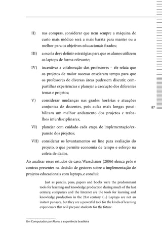 II)     nas compras, considerar que nem sempre a máquina de
            custo mais módico será a mais barata para manter ou a
            melhor para os objetivos educacionais fixados;
    III)    a escola deve definir estratégias para que os alunos utilizem
            os laptops de forma relevante;
    Iv)     incentivar a colaboração dos professores – ele relata que
            os projetos de maior sucesso ensejaram tempo para que
            os professores de diversas áreas pudessem discutir, com-
            partilhar experiências e planejar a execução dos diferentes
            temas e projetos;
    v)      considerar mudanças nas grades horárias e atuações
            conjuntas de docentes, pois aulas mais longas possi-                     87
            bilitam um melhor andamento dos projetos e traba-
            lhos interdisciplinares;
    vI)     planejar com cuidado cada etapa de implementação/ex-
            pansão dos projetos;
    vII) considerar os levantamentos on line para avaliação do
            projeto, o que permite economia de tempo e esforço na
            coleta de dados.
Ao analisar esses estudos de caso, Warschauer (2006) elenca prós e
contras presentes na decisão de gestores sobre a implementação de
projetos educacionais com laptops, e conclui:

               Just as pencils, pens, papers and books were the predominant
           tools for learning and knowledge production during much of the last
           century, computers and the Internet are the tools for learning and
           knowledge production in the 21st century. (...) Laptops are not an
           instant panacea, but they are a powerful tool for the kinds of learning
           experiences that will prepare students for the future.



Um Computador por Aluno: a experiência brasileira
 