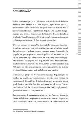 ApreSentAção



O lançamento do primeiro caderno da série Avaliação de Políticas
Públicas, sob o tema UCA – Um Computador por Aluno, reforça o
entendimento deste Parlamento de que a educação é chave para o
desenvolvimento social e econômico do país. Este caderno inaugu-
ra mais uma série de documentos do Conselho de Altos Estudos e
Avaliação Tecnológica, cujo objetivo é contribuir para aprimorar as
políticas governamentais de forte impacto para o País.

O recém-lançado programa Um Computador por Aluno é relevan-
te pela abrangência e pelo potencial de promover a inclusão social.
Primeiramente, é voltado para as camadas menos favorecidas da
população, que freqüentam a escola pública. O universo em que         

incide é enorme. Segundo o Censo Escolar 2006, promovido pelo
Ministério da Educação e pelo Inep, existem cerca de duzentos mil
estabelecimentos de ensino no Brasil, sendo que aproximadamente
80% deles são públicos. Apenas no ensino fundamental são mais de
trinta milhões de alunos matriculados na rede pública.

Além disso, o programa propicia uma mudança de paradigma no
modelo de inserção da informática nas escolas, antes baseada na
montagem de laboratórios de informática com uso restrito a uma
grade horária reduzida. Essa foi a lógica que prevaleceu no Progra-
ma Nacional de Informática na Educação (ProInfo), implementado
pelo Ministério da Educação em 1997.

Em pouco mais de uma década, a Internet impôs novas formas de
interatividade entre as pessoas e tornou-se ferramenta imprescin-
dível à aquisição e troca de conhecimento. Em todo o mundo, os



Um Computador por Aluno: a experiência brasileira
 
