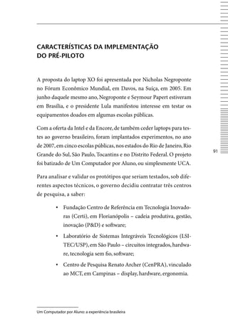 CArACterÍStiCAS DA implementAção
Do prÉ-piloto


A proposta do laptop XO foi apresentada por Nicholas Negroponte
no Fórum Econômico Mundial, em Davos, na Suíça, em 2005. Em
junho daquele mesmo ano, Negroponte e Seymour Papert estiveram
em Brasília, e o presidente Lula manifestou interesse em testar os
equipamentos doados em algumas escolas públicas.

Com a oferta da Intel e da Encore, de também ceder laptops para tes-
tes ao governo brasileiro, foram implantados experimentos, no ano
de 2007, em cinco escolas públicas, nos estados do Rio de Janeiro, Rio
                                                                          1
Grande do Sul, São Paulo, Tocantins e no Distrito Federal. O projeto
foi batizado de Um Computador por Aluno, ou simplesmente UCA.

Para analisar e validar os protótipos que seriam testados, sob dife-
rentes aspectos técnicos, o governo decidiu contratar três centros
de pesquisa, a saber:

          ▪ Fundação Centro de Referência em Tecnologia Inovado-
              ras (Certi), em Florianópolis – cadeia produtiva, gestão,
              inovação (PD) e software;
          ▪ Laboratório de Sistemas Integráveis Tecnológicos (LSI-
              TEC/USP), em São Paulo – circuitos integrados, hardwa-
              re, tecnologia sem fio, software;
          ▪ Centro de Pesquisa Renato Archer (CenPRA), vinculado
              ao MCT, em Campinas – display, hardware, ergonomia.




Um Computador por Aluno: a experiência brasileira
 