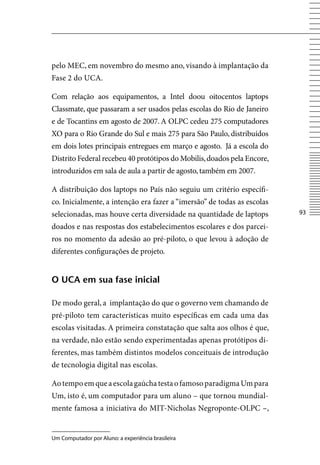pelo MEC, em novembro do mesmo ano, visando à implantação da
Fase 2 do UCA.

Com relação aos equipamentos, a Intel doou oitocentos laptops
Classmate, que passaram a ser usados pelas escolas do Rio de Janeiro
e de Tocantins em agosto de 2007. A OLPC cedeu 275 computadores
XO para o Rio Grande do Sul e mais 275 para São Paulo, distribuídos
em dois lotes principais entregues em março e agosto. Já a escola do
Distrito Federal recebeu 40 protótipos do Mobilis, doados pela Encore,
introduzidos em sala de aula a partir de agosto, também em 2007.

A distribuição dos laptops no País não seguiu um critério específi-
co. Inicialmente, a intenção era fazer a “imersão” de todas as escolas
selecionadas, mas houve certa diversidade na quantidade de laptops       3

doados e nas respostas dos estabelecimentos escolares e dos parcei-
ros no momento da adesão ao pré-piloto, o que levou à adoção de
diferentes configurações de projeto.


o uCA em sua fase inicial

De modo geral, a implantação do que o governo vem chamando de
pré-piloto tem características muito específicas em cada uma das
escolas visitadas. A primeira constatação que salta aos olhos é que,
na verdade, não estão sendo experimentadas apenas protótipos di-
ferentes, mas também distintos modelos conceituais de introdução
de tecnologia digital nas escolas.

Ao tempo em que a escola gaúcha testa o famoso paradigma Um para
Um, isto é, um computador para um aluno – que tornou mundial-
mente famosa a iniciativa do MIT-Nicholas Negroponte-OLPC –,


Um Computador por Aluno: a experiência brasileira
 