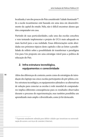 série Avaliação de Políticas Públicas | 01




     localizada, é um dos poucos do País considerado “cidade iluminada44”.
     Já a escola tocantinense está baseada em uma área em desenvolvi-
     mento da capital do estado. Nela, não é difícil encontrar alunos que
     têm computador em casa.

     Partindo de suas particularidades, cada uma das escolas concebeu
     e vem tentando implementar o projeto do UCA mais adequado ou
     mais factível para a sua realidade. Essas diferenciações serão abor-
     dadas nos próximos tópicos deste capítulo e dão ao leitor a possibi-
     lidade de refletir sobre a possibilidade de transformar o paradigma
     Um para Um proposto em uma estratégia viável para a política de
     educação do País.


          2. infra-estrutura tecnológica,
             equipamentos e conectividade

8   Além das diferenças de contexto, assim como de estratégias de intro-
     dução dos laptops nas cinco escolas participantes do pré-piloto, a in-
     fra-estrutura tecnológica, os equipamentos adotados e as alternativas
     de solução para conectar as escolas à rede mundial de computado-
     res implica diferentes conseqüências para os resultados observados
     durante o processo de experimentação, mas também possibilita um
     aprendizado mais amplo e diversificado, como já foi destacado.




     44
       Expressão atualmente adotada para definir cidades que investiram na universali-
     zação do acesso a serviços de conexão à Internet.
 