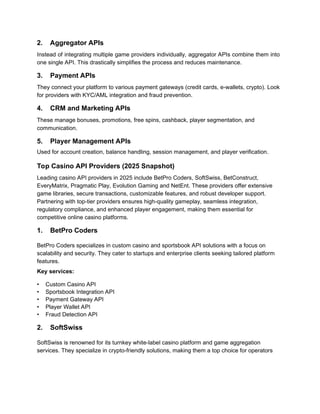 2. Aggregator APIs
Instead of integrating multiple game providers individually, aggregator APIs combine them into
one single API. This drastically simplifies the process and reduces maintenance.
3. Payment APIs
They connect your platform to various payment gateways (credit cards, e-wallets, crypto). Look
for providers with KYC/AML integration and fraud prevention.
4. CRM and Marketing APIs
These manage bonuses, promotions, free spins, cashback, player segmentation, and
communication.
5. Player Management APIs
Used for account creation, balance handling, session management, and player verification.
Top Casino API Providers (2025 Snapshot)
Leading casino API providers in 2025 include BetPro Coders, SoftSwiss, BetConstruct,
EveryMatrix, Pragmatic Play, Evolution Gaming and NetEnt. These providers offer extensive
game libraries, secure transactions, customizable features, and robust developer support.
Partnering with top-tier providers ensures high-quality gameplay, seamless integration,
regulatory compliance, and enhanced player engagement, making them essential for
competitive online casino platforms.
1. BetPro Coders
BetPro Coders specializes in custom casino and sportsbook API solutions with a focus on
scalability and security. They cater to startups and enterprise clients seeking tailored platform
features.
Key services:
• Custom Casino API
• Sportsbook Integration API
• Payment Gateway API
• Player Wallet API
• Fraud Detection API
2. SoftSwiss
SoftSwiss is renowned for its turnkey white-label casino platform and game aggregation
services. They specialize in crypto-friendly solutions, making them a top choice for operators
 