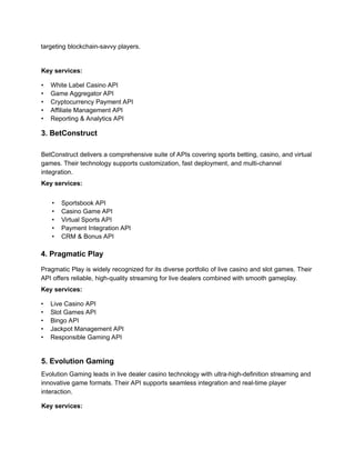 targeting blockchain-savvy players.
Key services:
• White Label Casino API
• Game Aggregator API
• Cryptocurrency Payment API
• Affiliate Management API
• Reporting & Analytics API
3. BetConstruct
BetConstruct delivers a comprehensive suite of APIs covering sports betting, casino, and virtual
games. Their technology supports customization, fast deployment, and multi-channel
integration.
Key services:
• Sportsbook API
• Casino Game API
• Virtual Sports API
• Payment Integration API
• CRM & Bonus API
4. Pragmatic Play
Pragmatic Play is widely recognized for its diverse portfolio of live casino and slot games. Their
API offers reliable, high-quality streaming for live dealers combined with smooth gameplay.
Key services:
• Live Casino API
• Slot Games API
• Bingo API
• Jackpot Management API
• Responsible Gaming API
5. Evolution Gaming
Evolution Gaming leads in live dealer casino technology with ultra-high-definition streaming and
innovative game formats. Their API supports seamless integration and real-time player
interaction.
Key services:
 
