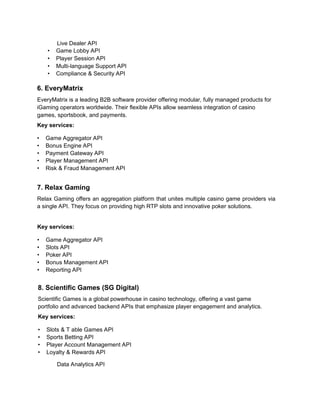 Live Dealer API
• Game Lobby API
• Player Session API
• Multi-language Support API
• Compliance & Security API
6. EveryMatrix
EveryMatrix is a leading B2B software provider offering modular, fully managed products for
iGaming operators worldwide. Their flexible APIs allow seamless integration of casino
games, sportsbook, and payments.
Key services:
• Game Aggregator API
• Bonus Engine API
• Payment Gateway API
• Player Management API
• Risk & Fraud Management API
7. Relax Gaming
Relax Gaming offers an aggregation platform that unites multiple casino game providers via
a single API. They focus on providing high RTP slots and innovative poker solutions.
Key services:
• Game Aggregator API
• Slots API
• Poker API
• Bonus Management API
• Reporting API
8. Scientific Games (SG Digital)
Scientific Games is a global powerhouse in casino technology, offering a vast game
portfolio and advanced backend APIs that emphasize player engagement and analytics.
Key services:
• Slots & T able Games API
• Sports Betting API
• Player Account Management API
• Loyalty & Rewards API
Data Analytics API
 