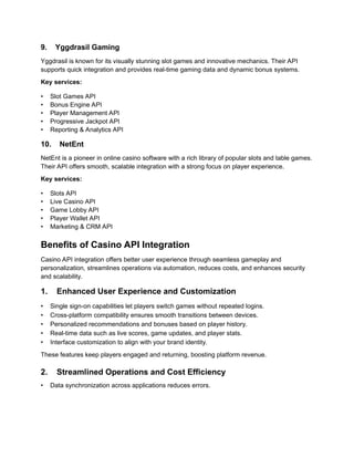 9. Yggdrasil Gaming
Yggdrasil is known for its visually stunning slot games and innovative mechanics. Their API
supports quick integration and provides real-time gaming data and dynamic bonus systems.
Key services:
• Slot Games API
• Bonus Engine API
• Player Management API
• Progressive Jackpot API
• Reporting & Analytics API
10. NetEnt
NetEnt is a pioneer in online casino software with a rich library of popular slots and table games.
Their API offers smooth, scalable integration with a strong focus on player experience.
Key services:
• Slots API
• Live Casino API
• Game Lobby API
• Player Wallet API
• Marketing & CRM API
Benefits of Casino API Integration
Casino API integration offers better user experience through seamless gameplay and
personalization, streamlines operations via automation, reduces costs, and enhances security
and scalability.
1. Enhanced User Experience and Customization
• Single sign-on capabilities let players switch games without repeated logins.
• Cross-platform compatibility ensures smooth transitions between devices.
• Personalized recommendations and bonuses based on player history.
• Real-time data such as live scores, game updates, and player stats.
• Interface customization to align with your brand identity.
These features keep players engaged and returning, boosting platform revenue.
2. Streamlined Operations and Cost Efficiency
• Data synchronization across applications reduces errors.
 