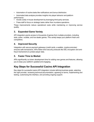 • Automation of routine tasks like notifications and bonus distribution.
• Automated data analysis provides insights into player behavior and platform
performance.
• Avoids costly in-house development by leveraging third-party services.
• Frees staff to focus on strategic tasks rather than mundane operations.
These improvements reduce operational costs while maintaining or improving service
quality.
3. Expanded Game Variety
API integration grants access to thousands of games from multiple providers, including
slots, poker, roulette, and live dealer games. This variety keeps your platform fresh and
competitive.
4. Improved Security
Integration with secure payment gateways (credit cards, e-wallets, cryptocurrencies)
ensures safe transactions. APIs follow strict security protocols like SSL encryption and anti-
fraud mechanisms to protect player data.
5. Faster Time to Market
APIs significantly cut down development time for adding new games and features, allowing
you to keep your platform updated and engaging.
Key Steps for Successful Casino API Integration
Key steps for successful casino API integration include defining business goals, selecting
the right provider, reviewing technical documentation, agreeing on terms, implementing and
testing, customizing the interface, and providing ongoing support.
 