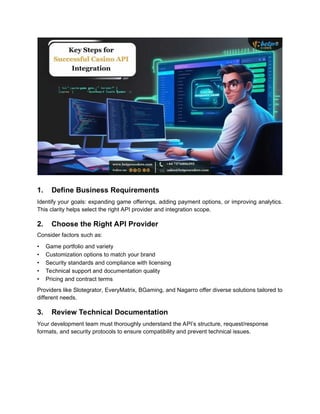 1. Define Business Requirements
Identify your goals: expanding game offerings, adding payment options, or improving analytics.
This clarity helps select the right API provider and integration scope.
2. Choose the Right API Provider
Consider factors such as:
• Game portfolio and variety
• Customization options to match your brand
• Security standards and compliance with licensing
• Technical support and documentation quality
• Pricing and contract terms
Providers like Slotegrator, EveryMatrix, BGaming, and Nagarro offer diverse solutions tailored to
different needs.
3. Review Technical Documentation
Your development team must thoroughly understand the API’s structure, request/response
formats, and security protocols to ensure compatibility and prevent technical issues.
 