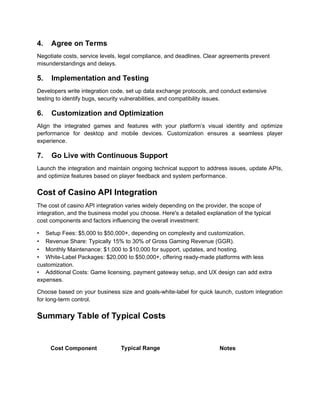 4. Agree on Terms
Negotiate costs, service levels, legal compliance, and deadlines. Clear agreements prevent
misunderstandings and delays.
5. Implementation and Testing
Developers write integration code, set up data exchange protocols, and conduct extensive
testing to identify bugs, security vulnerabilities, and compatibility issues.
6. Customization and Optimization
Align the integrated games and features with your platform’s visual identity and optimize
performance for desktop and mobile devices. Customization ensures a seamless player
experience.
7. Go Live with Continuous Support
Launch the integration and maintain ongoing technical support to address issues, update APIs,
and optimize features based on player feedback and system performance.
Cost of Casino API Integration
The cost of casino API integration varies widely depending on the provider, the scope of
integration, and the business model you choose. Here's a detailed explanation of the typical
cost components and factors influencing the overall investment:
• Setup Fees: $5,000 to $50,000+, depending on complexity and customization.
• Revenue Share: Typically 15% to 30% of Gross Gaming Revenue (GGR).
• Monthly Maintenance: $1,000 to $10,000 for support, updates, and hosting.
• White-Label Packages: $20,000 to $50,000+, offering ready-made platforms with less
customization.
• Additional Costs: Game licensing, payment gateway setup, and UX design can add extra
expenses.
Choose based on your business size and goals-white-label for quick launch, custom integration
for long-term control.
Summary Table of Typical Costs
Cost Component Typical Range Notes
 