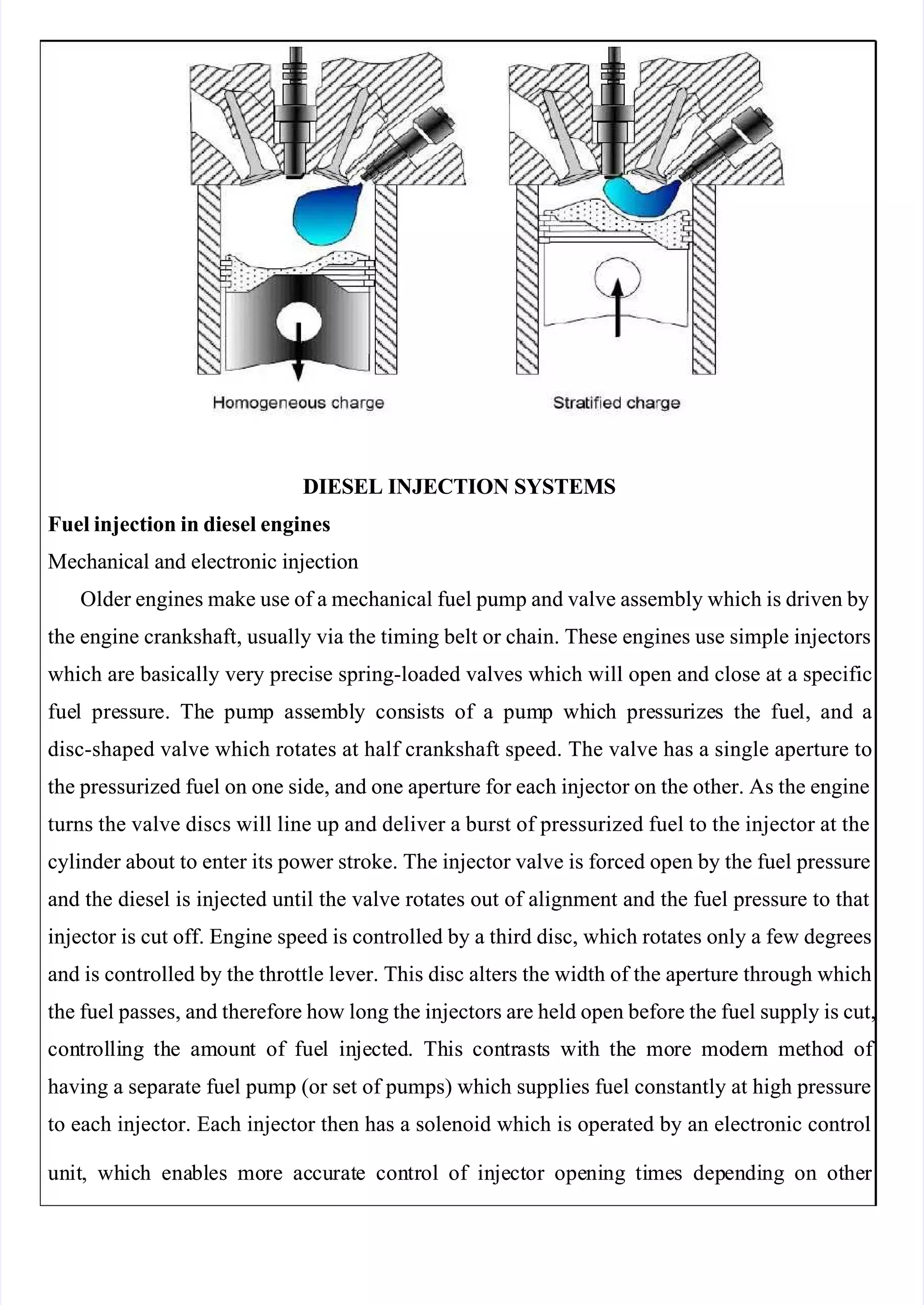  
 
DIESEL INJECTION SYSTEMS
DIESEL INJECTION SYSTEMS
Fuel injection in diesel engines
Fuel injection in diesel engines
Mechanical and electronic injection
Mechanical and electronic injection
Older engines make use of a mechanical fuel pump and valve assembly which is driven by
Older engines make use of a mechanical fuel pump and valve assembly which is driven by
the engine crankshaft, usually via the timing belt or chain. These engines use simple injectors
the engine crankshaft, usually via the timing belt or chain. These engines use simple injectors
which are basically very precise spring-loaded valves which will open and close at a specific
which are basically very precise spring-loaded valves which will open and close at a specific
fue
fuel
l pre
press
ssur
ure.
e. Th
The
e pum
pump
p ass
assem
embl
bly
y con
consi
sist
sts
s of
of a
a pum
pump
p wh
whic
ich
h pre
press
ssur
urize
izes
s th
the
e fue
fuel,
l, and
and a
a
disc-shaped valve which rotates at half crankshaft speed. The valve has a single aperture to
disc-shaped valve which rotates at half crankshaft speed. The valve has a single aperture to
the pressurized fuel on one side, and one aperture for each injector on the other. As the engine
the pressurized fuel on one side, and one aperture for each injector on the other. As the engine
turns the valve discs will line up and deliver a burst of pressurized fuel to the injector at the
turns the valve discs will line up and deliver a burst of pressurized fuel to the injector at the
cylinder about to enter its power stroke. The injector valve is forced open by the fuel pressure
cylinder about to enter its power stroke. The injector valve is forced open by the fuel pressure
and the diesel is injected until the valve rotates out of alignment and the fuel pressure to that
and the diesel is injected until the valve rotates out of alignment and the fuel pressure to that
injector is cut off. Engine speed is controlled by a third disc, which rotates only a few degrees
injector is cut off. Engine speed is controlled by a third disc, which rotates only a few degrees
and is controlled by the throttle lever. This disc alters the width of the aperture through which
and is controlled by the throttle lever. This disc alters the width of the aperture through which
the fuel passes, and therefore how long the injectors are held open before the fuel supply is cut,
the fuel passes, and therefore how long the injectors are held open before the fuel supply is cut,
con
contr
trol
olli
ling
ng th
the
e am
amoun
ount
t of
of fue
fuel
l in
inje
ject
cted
ed.
. Th
This
is con
contr
trast
asts
s wi
with
th th
the
e mo
more
re mo
moder
dern
n me
metho
thod
d of 
of 
having a separate fuel pump (or set of pumps) which supplies fuel constantly at high pressure
having a separate fuel pump (or set of pumps) which supplies fuel constantly at high pressure
to each injector. Each injector then has a solenoid which is operated by an electronic control
to each injector. Each injector then has a solenoid which is operated by an electronic control
un
unit
it,
, wh
whic
ich
h ena
enabl
bles
es mo
more
re ac
accu
curat
rate
e con
contr
trol
ol of
of in
inje
ject
ctor
or ope
openi
ning
ng ti
time
mes
s dep
depen
endi
ding
ng on
on ot
othe
her 
r 
 