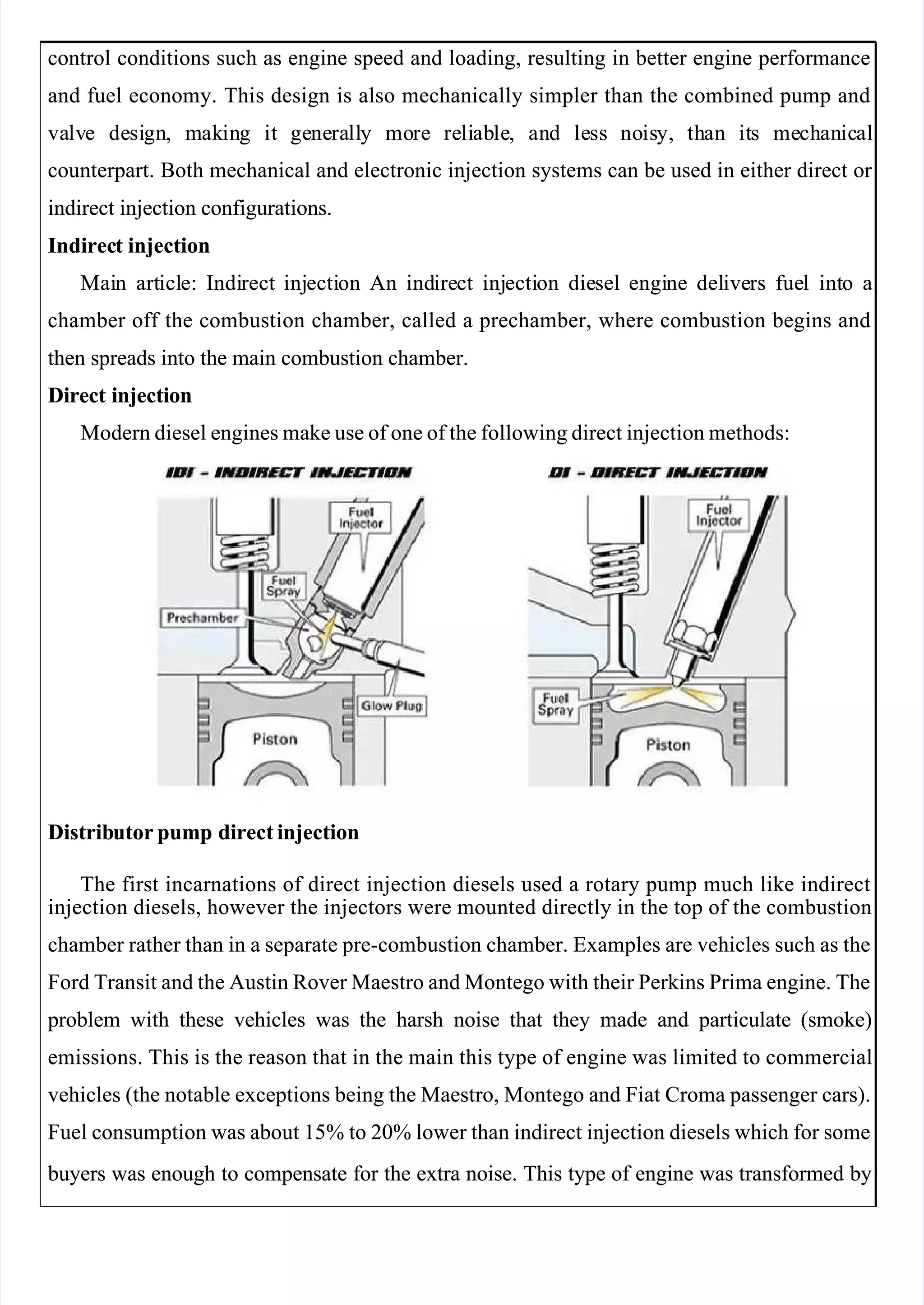  
 
control conditions such as engine speed and loading, resulting in better engine performance
control conditions such as engine speed and loading, resulting in better engine performance
and fuel economy. This design is also mechanically simpler than the combined pump and
and fuel economy. This design is also mechanically simpler than the combined pump and
va
valv
lve
e de
desi
sign
gn,
, m
mak
akin
ing
g it
it ge
gene
nera
rall
lly
y mo
more
re re
reli
liab
able
le,
, an
and
d le
less
ss no
nois
isy,
y, th
than
an it
its
s me
mech
chan
anic
ical
al
counterpart. Both mechanical and electronic injection systems can be used in either direct or 
counterpart. Both mechanical and electronic injection systems can be used in either direct or 
indirect injection configurations.
indirect injection configurations.
Indirec
Indirect
t injection
injection
Mai
Main
n art
articl
icle:
e: Indi
Indirect
rect inj
injecti
ection
on An
An ind
indire
irect
ct inj
injecti
ection
on die
diesel
sel engi
engine
ne del
delive
ivers
rs fue
fuel
l int
into
o a
a
chamber off the combustion chamber, called a prechamber, where combustion begins and
chamber off the combustion chamber, called a prechamber, where combustion begins and
then spreads into the main combustion chamber.
then spreads into the main combustion chamber.
Direct injection
Direct injection
Modern diesel engines make use of one of the following direct injection methods:
Modern diesel engines make use of one of the following direct injection methods:
Distrib
Distributor pump
utor pump direct injection
direct injection
The first incarnations of direct injection diesels used a rotary pump much like indirect
The first incarnations of direct injection diesels used a rotary pump much like indirect
injection diesels, however the injectors were mounted directly in the top of the combustion
injection diesels, however the injectors were mounted directly in the top of the combustion
chamber rather than in a separate pre-combustion chamber. Examples are vehicles such as the
chamber rather than in a separate pre-combustion chamber. Examples are vehicles such as the
Ford Transit and the Austin Rover Maestro and Montego with their Perkins Prima engine. The
Ford Transit and the Austin Rover Maestro and Montego with their Perkins Prima engine. The
 problem
 problem with
with these
these vehicles
vehicles was
was the
the harsh
harsh noise
noise that
that they
they made
made and
and particulate
particulate (smoke)
(smoke)
emissions. This is the reason that in the main this type of engine was limited to commercial
emissions. This is the reason that in the main this type of engine was limited to commercial
vehicles (the notable exceptions being the Maestro, Montego and Fiat Croma passenger cars).
vehicles (the notable exceptions being the Maestro, Montego and Fiat Croma passenger cars).
Fuel consumption was about 15% to 20% lower than indirect injection diesels which for some
Fuel consumption was about 15% to 20% lower than indirect injection diesels which for some
 buyers
 buyers was
was enough
enough to
to compensate
compensate for
for the
the extra
extra noise.
noise. This
This type
type of
of engine
engine was
was transformed
transformed by
by
 