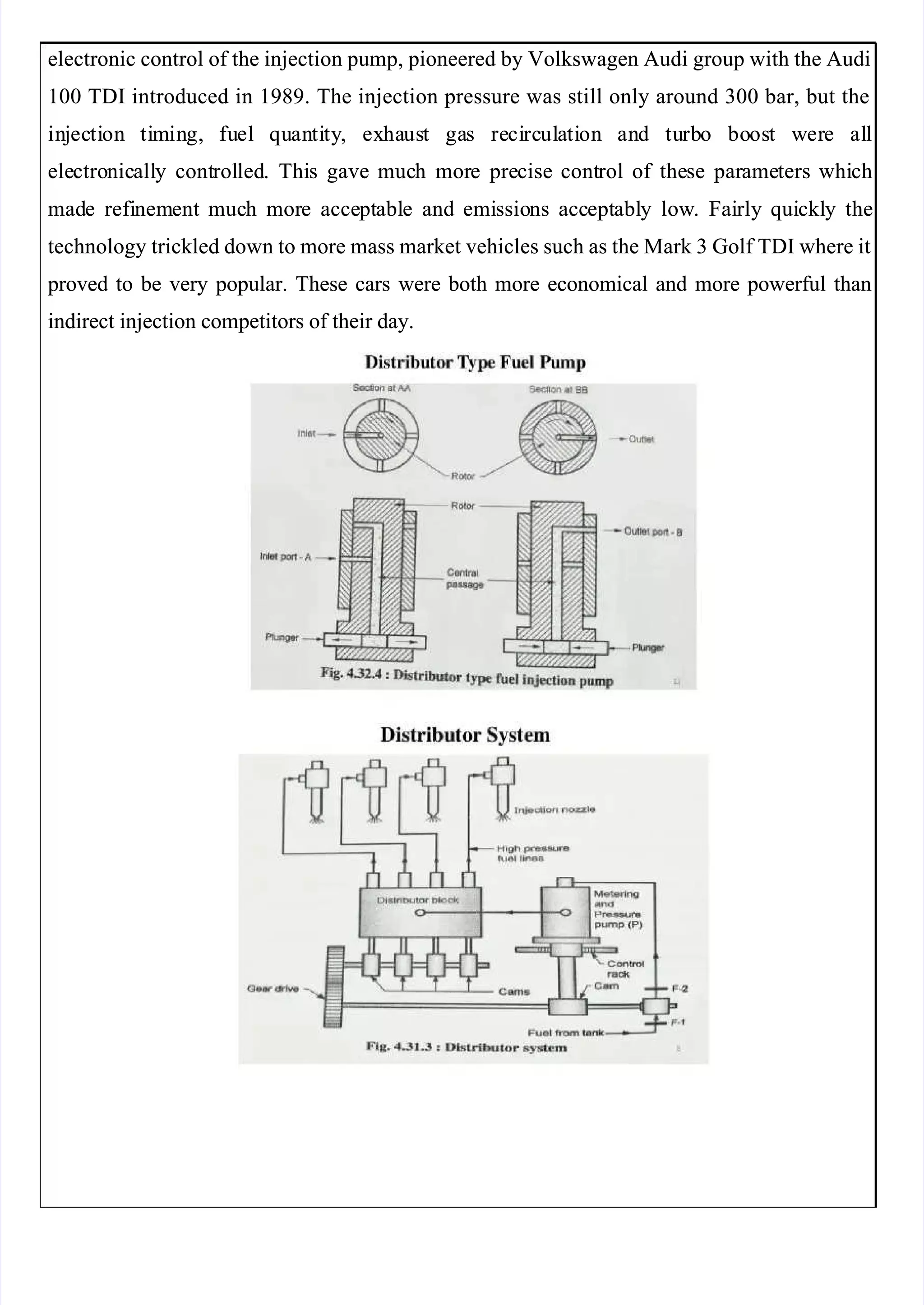  
 
electronic control of the injection pump, pioneered by Volkswagen Audi group with the Audi
electronic control of the injection pump, pioneered by Volkswagen Audi group with the Audi
100 TDI introduced in 1989. The injection pressure was still only around 300 bar, but the
100 TDI introduced in 1989. The injection pressure was still only around 300 bar, but the
in
inj
jec
ecti
tion
on ti
tim
min
ing,
g, fu
fuel
el qu
quan
anti
tity
ty,
, ex
exha
haus
ust
t ga
gas
s re
reci
circ
rcul
ula
ati
tion
on an
and
d tu
turb
rbo
o bo
boos
ost
t w
wer
ere
e al
all
l
ele
electro
ctronic
nicall
ally
y cont
control
rolled
led.
. Thi
This
s gave
gave muc
much
h mor
more
e pre
precise
cise cont
control
rol of
of the
these
se par
parame
ameters
ters whi
which
ch
mad
made
e refi
refinem
nement
ent muc
much
h mor
more
e acce
accept
ptabl
able
e and
and emi
emissio
ssions
ns acc
accept
eptabl
ably
y low
low.
. Fai
Fairly
rly qui
quickl
ckly
y the
the
technology trickled down to more mass market vehicles such as the Mark 3 Golf TDI where it
technology trickled down to more mass market vehicles such as the Mark 3 Golf TDI where it
 proved
 proved to
to be
be very
very popular.
popular. These
These cars
cars were
were both
both more
more economical
economical and
and more
more powerful
powerful than
than
indirect injection competitors of their day.
indirect injection competitors of their day.
 