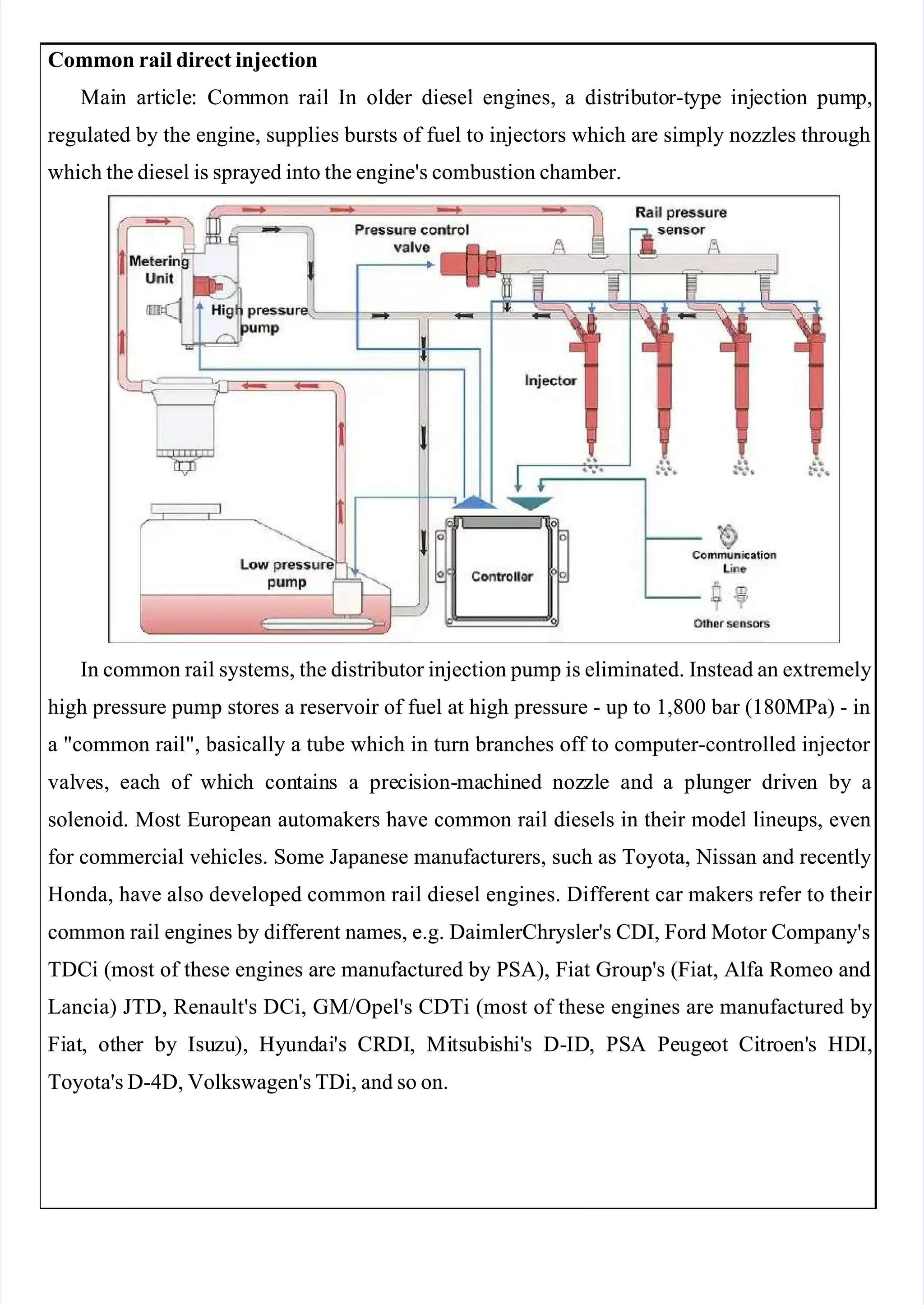  
 
Common rail direct injection
Common rail direct injection
Mai
Main
n arti
article
cle:
: Com
Common
mon rail
rail In
In old
older
er die
diesel
sel engi
engines,
nes, a
a dist
distrib
ributo
utor-t
r-type
ype inj
injecti
ection
on pum
pump,
p,
regulated by the engine, supplies bursts of fuel to injectors which are simply nozzles through
regulated by the engine, supplies bursts of fuel to injectors which are simply nozzles through
which the diesel is sprayed into the engine's combustion chamber.
which the diesel is sprayed into the engine's combustion chamber.
In common rail systems, the distributor injection pump is eliminated. Instead an extremely
In common rail systems, the distributor injection pump is eliminated. Instead an extremely
high pressure pump stores a reservoir of fuel at high pressure - up to 1,800 bar (180MPa) - in
high pressure pump stores a reservoir of fuel at high pressure - up to 1,800 bar (180MPa) - in
a "common rail", basically a tube which in turn branches off to computer-controlled injector 
a "common rail", basically a tube which in turn branches off to computer-controlled injector 
val
valve
ves,
s, eac
each
h of
of wh
whic
ich
h con
conta
tain
ins
s a
a pre
preci
cisi
sion-
on-ma
mach
chin
ined
ed noz
nozzl
zle
e and
and a
a pl
plun
unge
ger
r dri
drive
ven
n by
by a
a
solenoid. Most European automakers have common rail diesels in their model lineups, even
solenoid. Most European automakers have common rail diesels in their model lineups, even
for commercial vehicles. Some Japanese manufacturers, such as Toyota, Nissan and recently
for commercial vehicles. Some Japanese manufacturers, such as Toyota, Nissan and recently
Honda, have also developed common rail diesel engines. Different car makers refer to their 
Honda, have also developed common rail diesel engines. Different car makers refer to their 
common rail engines by different names, e.g. DaimlerChrysler's CDI, Ford Motor Company's
common rail engines by different names, e.g. DaimlerChrysler's CDI, Ford Motor Company's
TDCi (most of these engines are manufactured by PSA), Fiat Group's (Fiat, Alfa Romeo and
TDCi (most of these engines are manufactured by PSA), Fiat Group's (Fiat, Alfa Romeo and
Lancia) JTD, Renault's DCi, GM/Opel's CDTi (most of these engines are manufactured by
Lancia) JTD, Renault's DCi, GM/Opel's CDTi (most of these engines are manufactured by
Fi
Fiat
at,
, ot
othe
her
r by
by Isu
Isuzu
zu),
), Hy
Hyund
undai
ai's
's CR
CRDI
DI,
, Mi
Mits
tsubi
ubish
shi'
i's
s D-
D-ID
ID,
, PS
PSA
A Pe
Peuge
ugeot
ot Ci
Citr
troe
oen'
n's
s HD
HDI,
I,
Toyota's D-4D, Volkswagen's TDi, and so on.
Toyota's D-4D, Volkswagen's TDi, and so on.
 