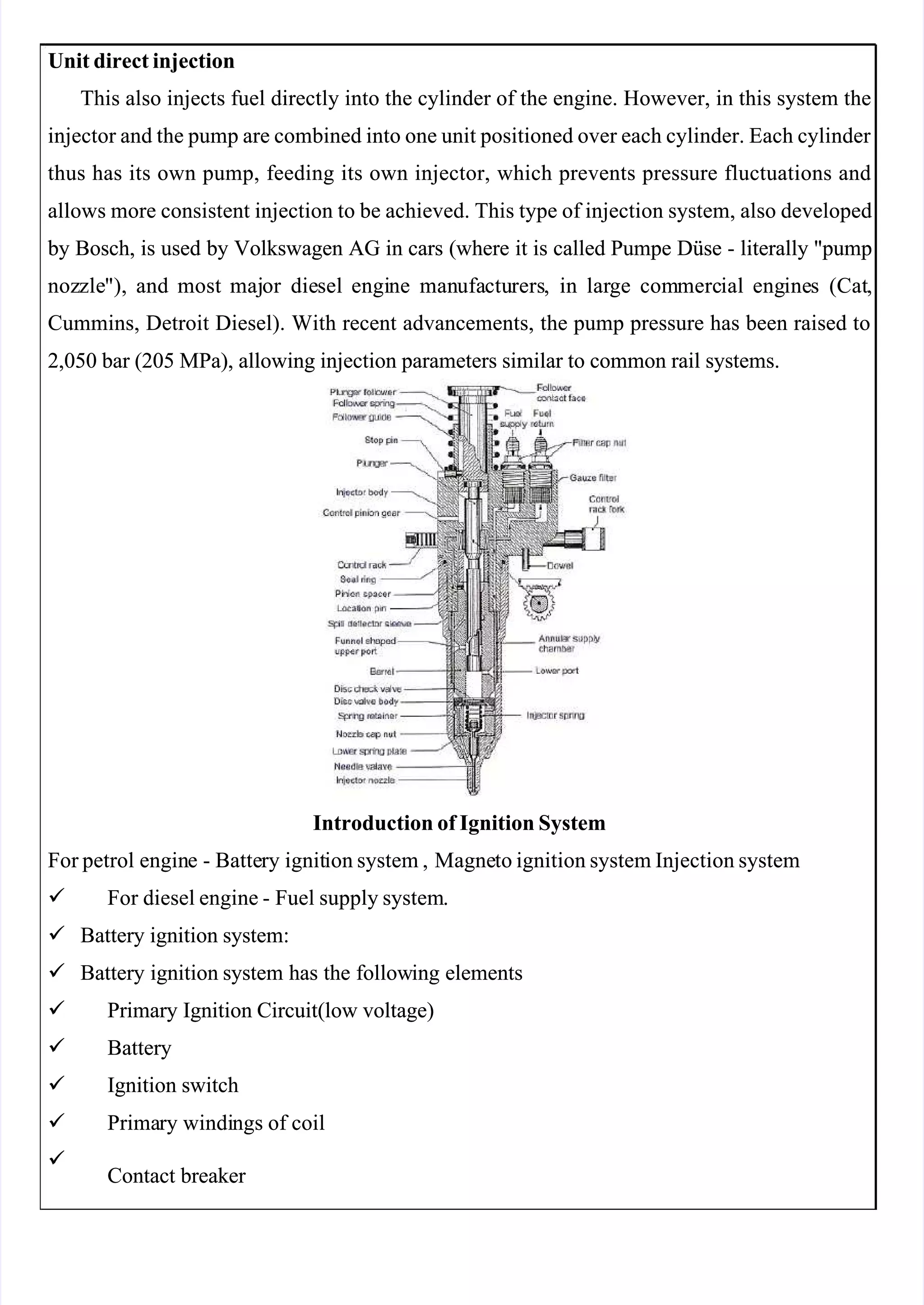  
 
Unit direct injection
Unit direct injection
This also injects fuel directly into the cylinder of the engine. However, in this system the
This also injects fuel directly into the cylinder of the engine. However, in this system the
injector and the pump are combined into one unit positioned over each cylinder. Each cylinder 
injector and the pump are combined into one unit positioned over each cylinder. Each cylinder 
thus has its own pump, feeding its own injector, which prevents pressure fluctuations and
thus has its own pump, feeding its own injector, which prevents pressure fluctuations and
allows more consistent injection to be achieved. This type of injection system, also developed
allows more consistent injection to be achieved. This type of injection system, also developed
 by
 by Bosch,
Bosch, is
is used
used by
by Volkswagen
Volkswagen AG
AG in
in cars
cars (where
(where it
it is
is called
called Pumpe
Pumpe Düse
Düse -
- literally
literally "pump
"pump
noz
nozzle
zle"),
"), and
and most
most maj
major
or die
diesel
sel engi
engine
ne man
manufa
ufactu
cturers
rers,
, in
in lar
large
ge com
commerc
mercial
ial eng
engine
ines
s (Cat
(Cat,
,
Cummins, Detroit Diesel). With recent advancements, the pump pressure has been raised to
Cummins, Detroit Diesel). With recent advancements, the pump pressure has been raised to
2,050 bar (205 MPa), allowing injection parameters similar to common rail systems.
2,050 bar (205 MPa), allowing injection parameters similar to common rail systems.
Introduction of Ignition System
Introduction of Ignition System
For petrol
For petrol engin
engine
e -
- Batte
Battery
ry ignit
ignition system ,
ion system , Magne
Magneto ignition system Injection system
to ignition system Injection system

    For
For diesel
diesel engine
engine -
- Fuel
Fuel supply
supply system
system.
.

    Battery
Battery ignition
ignition system:
system:

    Battery ignition
Battery ignition system has the follow
system has the following elements
ing elements

    Primary
Primary Ignition
Ignition Circuit(low
Circuit(low voltage)
voltage)

   Battery
  Battery

    Ignition
Ignition switch
switch

    Prima
Primary
ry windi
windings
ngs of
of coil
coil


   Contact
Contact breaker 
breaker 
 