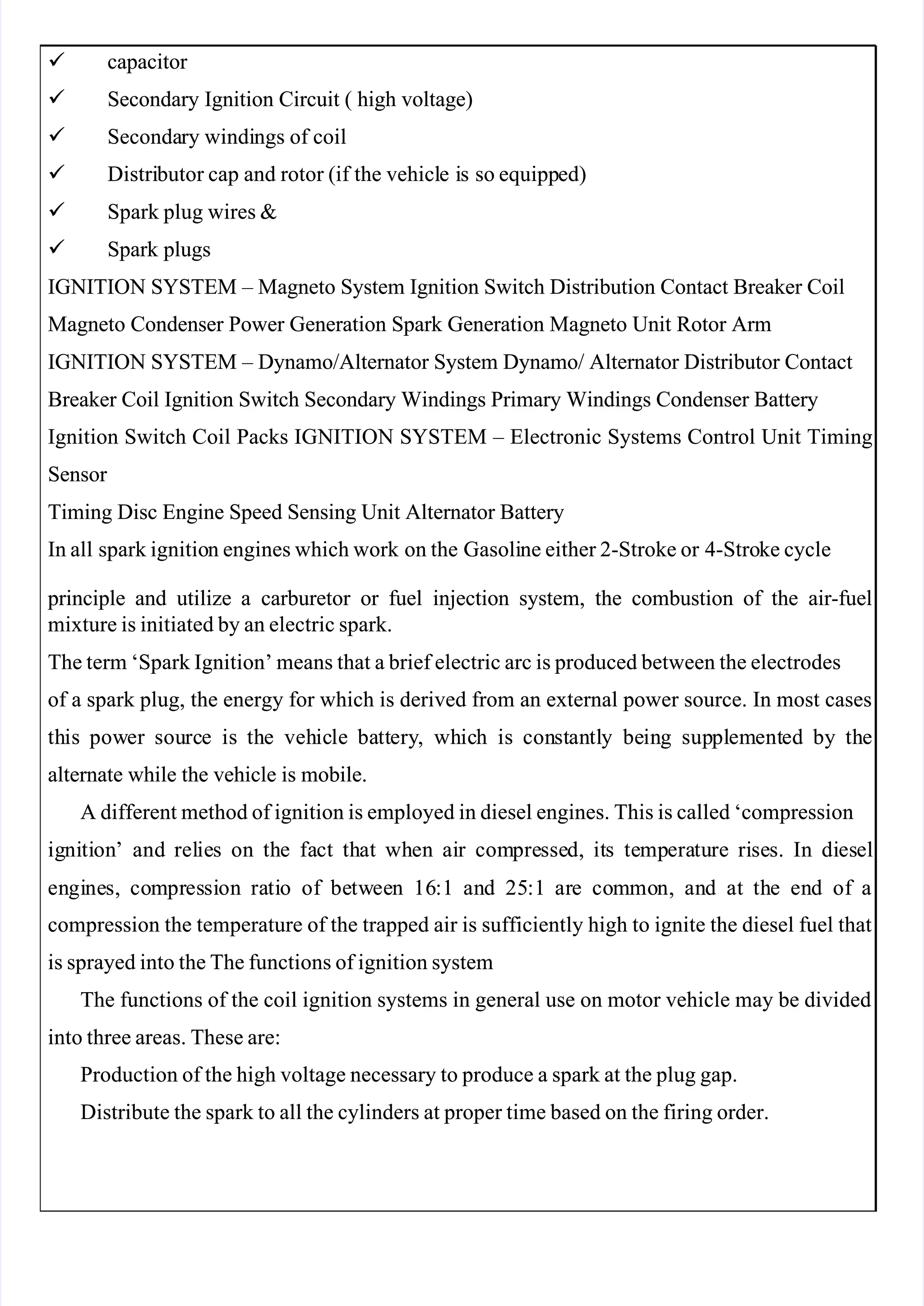  
 

   capacitor 
  capacitor 

    Secondary
Secondary Ignition
Ignition Circuit
Circuit (
( high
high voltage)
voltage)

    Seconda
Secondary
ry windi
windings
ngs of
of coil
coil

    Distri
Distributor
butor cap
cap and
and rotor
rotor (if
(if the
the vehicl
vehicle i
e is so
s so equipp
equipped)
ed)

    Spark
Spark plug
plug wires
wires &
&

    Spark
Spark plugs
plugs
IGNITION SYSTEM – Magneto System Ignition Switch Distribution Contact Breaker Coil
IGNITION SYSTEM – Magneto System Ignition Switch Distribution Contact Breaker Coil
Magneto Condenser Power Generation Spark Generation Magneto Unit Rotor Arm
Magneto Condenser Power Generation Spark Generation Magneto Unit Rotor Arm
IGNITION SYSTEM – Dynamo/Alternator System Dynamo/ Alternator Distributor Contact
IGNITION SYSTEM – Dynamo/Alternator System Dynamo/ Alternator Distributor Contact
Breaker Coil Ignition Switch Secondary Windings Primary Windings Condenser Battery
Breaker Coil Ignition Switch Secondary Windings Primary Windings Condenser Battery
Ignition Switch Coil Packs IGNITION SYSTEM – Electronic Systems Control Unit Timing
Ignition Switch Coil Packs IGNITION SYSTEM – Electronic Systems Control Unit Timing
Sensor 
Sensor 
Timing Disc Engine Speed Sensing Unit Alternator Battery
Timing Disc Engine Speed Sensing Unit Alternator Battery
In all
In all spark ignitio
spark ignition engines which work
n engines which work on the
on the Gasoli
Gasoline either 2-Stroke or
ne either 2-Stroke or 4-Stro
4-Stroke cycle
ke cycle
 principle
 principle and
and utilize
utilize a
a carburetor
carburetor or
or fuel
fuel injection
injection system,
system, the
the combustion
combustion of
of the
the air-fuel
air-fuel
mixture is initiated by an electric spark.
mixture is initiated by an electric spark.
The term ‘Spark Ignition’ means that a brief electric arc is produced between the electrodes
The term ‘Spark Ignition’ means that a brief electric arc is produced between the electrodes
of a spark plug, the energy for which is derived from an external power source. In most cases
of a spark plug, the energy for which is derived from an external power source. In most cases
th
this
is pow
power
er sou
sourc
rce
e is
is th
the
e veh
vehic
icle
le ba
batt
ttery
ery,
, wh
whic
ich
h is
is con
const
stan
antl
tly
y be
bein
ing
g sup
suppl
plem
ement
ented
ed by
by th
the
e
alternate while the vehicle is mobile.
alternate while the vehicle is mobile.
A different method of ignition is employed in diesel engines. This is called ‘compression
A different method of ignition is employed in diesel engines. This is called ‘compression
ig
igni
niti
tion
on’
’ and
and rel
relie
ies
s on
on th
the
e fa
fact
ct th
that
at wh
when
en ai
air
r com
compre
presse
ssed,
d, it
its
s te
temp
mpera
eratu
ture
re ri
rise
ses.
s. In
In di
dies
esel
el
en
engi
gine
nes,
s, co
com
mpr
pres
essi
sion
on ra
rati
tio
o of
of be
betw
twee
een
n 16
16:1
:1 an
and
d 25
25:1
:1 ar
are
e co
com
mmo
mon,
n, an
and
d at
at th
the
e en
end
d of
of a
a
compression the temperature of the trapped air is sufficiently high to ignite the diesel fuel that
compression the temperature of the trapped air is sufficiently high to ignite the diesel fuel that
is sprayed into the The functions of ignition system
is sprayed into the The functions of ignition system
The functions of the coil ignition systems in general use on motor vehicle may be divided
The functions of the coil ignition systems in general use on motor vehicle may be divided
into three areas. These are:
into three areas. These are:
Production of the high voltage necessary to produce a spark at the plug gap.
Production of the high voltage necessary to produce a spark at the plug gap.
Distribute the spark to all the cylinders at proper time based on the firing order.
Distribute the spark to all the cylinders at proper time based on the firing order.
 