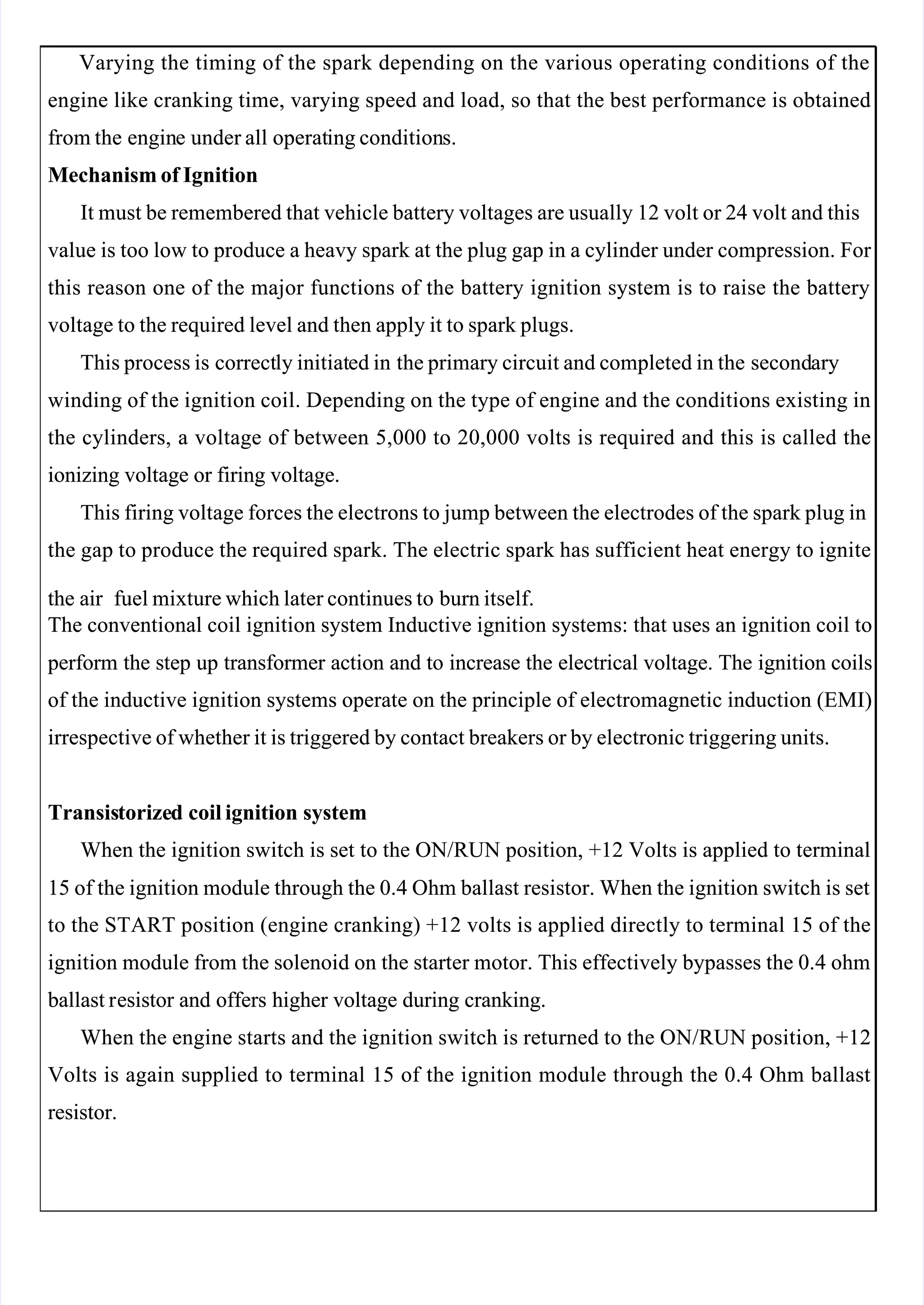  
 
Varying the timing of the spark depending on the various operating conditions of the
Varying the timing of the spark depending on the various operating conditions of the
engine like cranking time, varying speed and load, so that the best performance is obtained
engine like cranking time, varying speed and load, so that the best performance is obtained
from the
from the engin
engine
e under all
under all operat
operating condition
ing conditions.
s.
Mechanism of Ignition
Mechanism of Ignition
It must be remembered that vehicle battery voltages are usually 12 volt or 24 volt and this
It must be remembered that vehicle battery voltages are usually 12 volt or 24 volt and this
value is too low to produce a heavy spark at the plug gap in a cylinder under compression. For 
value is too low to produce a heavy spark at the plug gap in a cylinder under compression. For 
this reason one of the major functions of the battery ignition system is to raise the battery
this reason one of the major functions of the battery ignition system is to raise the battery
voltage to the required level and then apply it to spark plugs.
voltage to the required level and then apply it to spark plugs.
This process is
This process is correct
correctly initiat
ly initiated in
ed in the primary circuit and completed in the
the primary circuit and completed in the second
secondary
ary
winding of the ignition coil. Depending on the type of engine and the conditions existing in
winding of the ignition coil. Depending on the type of engine and the conditions existing in
the cylinders, a voltage of between 5,000 to 20,000 volts is required and this is called the
the cylinders, a voltage of between 5,000 to 20,000 volts is required and this is called the
ionizing voltage or firing voltage.
ionizing voltage or firing voltage.
This firing voltage forces the electrons to jump between the electrodes of the spark plug in
This firing voltage forces the electrons to jump between the electrodes of the spark plug in
the gap to produce the required spark. The electric spark has sufficient heat energy to ignite
the gap to produce the required spark. The electric spark has sufficient heat energy to ignite
the air 
the air  
 fuel mixture which later continues to
fuel mixture which later continues to burn itself.
burn itself.
The conventional coil ignition system Inductive ignition systems: that uses an ignition coil to
The conventional coil ignition system Inductive ignition systems: that uses an ignition coil to
 perform
 perform the
the step
step up
up transformer
transformer action
action and
and to
to increase
increase the
the electrical
electrical voltage.
voltage. The
The ignition
ignition coils
coils
of the inductive ignition systems operate on the principle of electromagnetic induction (EMI)
of the inductive ignition systems operate on the principle of electromagnetic induction (EMI)
irrespective of whether it is triggered by contact breakers or by electronic triggering units.
irrespective of whether it is triggered by contact breakers or by electronic triggering units.
Transis
Transistorize
torized
d coil ignition
coil ignition system
system
When the ignition switch is set to the ON/RUN position, +12 Volts is applied to terminal
When the ignition switch is set to the ON/RUN position, +12 Volts is applied to terminal
15 of the ignition module through the 0.4 Ohm ballast resistor. When the ignition switch is set
15 of the ignition module through the 0.4 Ohm ballast resistor. When the ignition switch is set
to the START position (engine cranking) +12 volts is applied directly to terminal 15 of the
to the START position (engine cranking) +12 volts is applied directly to terminal 15 of the
ignition module from the solenoid on the starter motor. This effectively bypasses the 0.4 ohm
ignition module from the solenoid on the starter motor. This effectively bypasses the 0.4 ohm
 ballast r
 ballast resistor
esistor and
and offers
offers higher
higher voltage
voltage during
during cranking.
cranking.
When the engine starts and the ignition switch is returned to the ON/RUN position, +12
When the engine starts and the ignition switch is returned to the ON/RUN position, +12
Volts is again supplied to terminal 15 of the ignition module through the 0.4 Ohm ballast
Volts is again supplied to terminal 15 of the ignition module through the 0.4 Ohm ballast
resistor.
resistor.
 