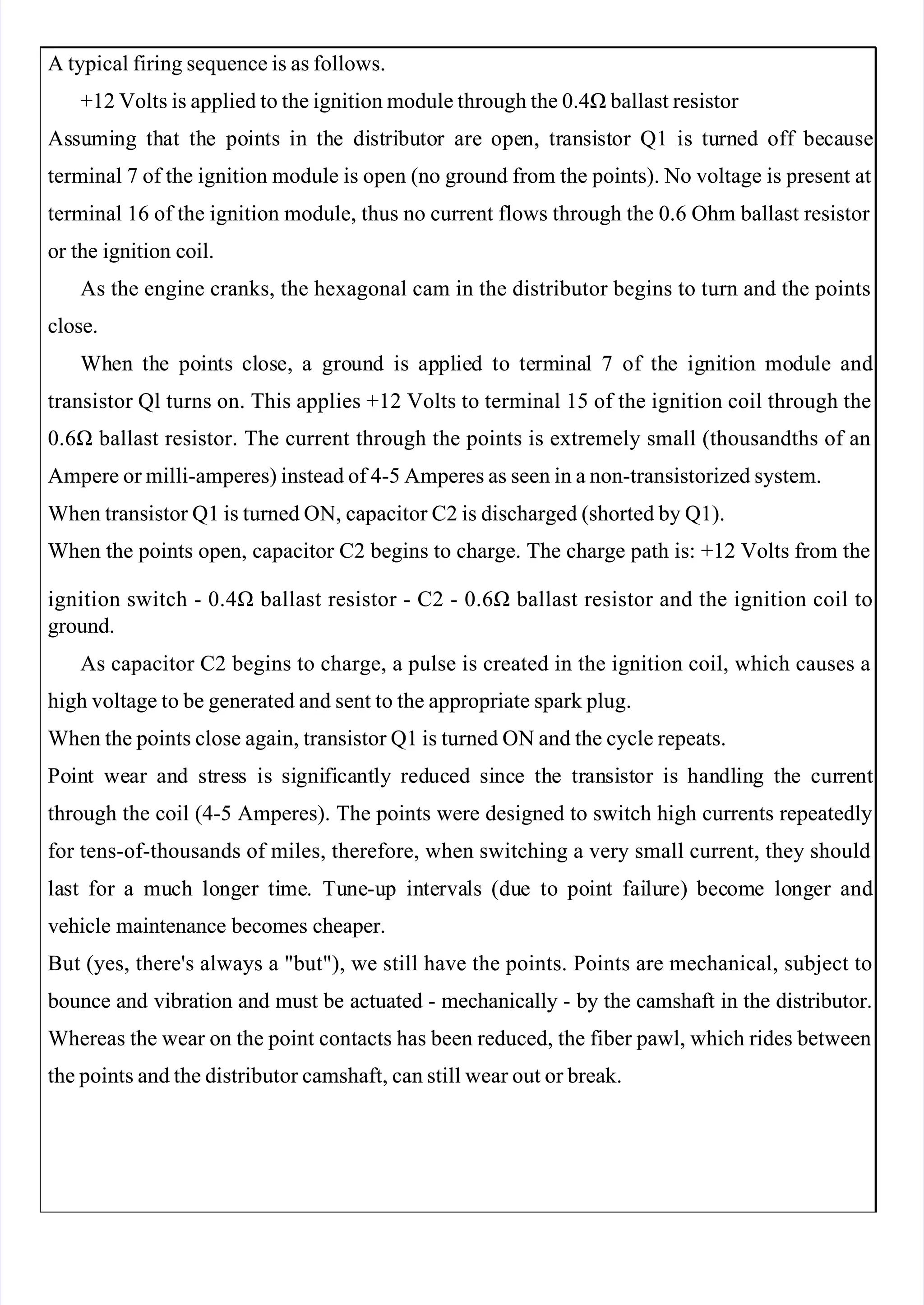  
 
A typical firing sequence is as follows.
A typical firing sequence is as follows.
+12 Volts is applied to the ignition module through the 0.4Ω ballast resistor 
+12 Volts is applied to the ignition module through the 0.4Ω ballast resistor 
As
Assu
sumi
ming
ng th
that
at th
the
e po
poin
ints
ts in
in th
the
e di
dist
stri
ribu
buto
tor
r are
are ope
open,
n, tr
tran
ansi
sist
stor
or Q1
Q1 is
is tu
turn
rned
ed off
off be
beca
cause
use
terminal 7 of the ignition module is open (no ground from the points). No voltage is present at
terminal 7 of the ignition module is open (no ground from the points). No voltage is present at
terminal 16 of the ignition module, thus no current flows through the 0.6 Ohm ballast resistor 
terminal 16 of the ignition module, thus no current flows through the 0.6 Ohm ballast resistor 
or the ignition coil.
or the ignition coil.
As the engine cranks, the hexagonal cam in the distributor begins to turn and the points
As the engine cranks, the hexagonal cam in the distributor begins to turn and the points
close.
close.
Wh
When
en th
the
e po
poin
ints
ts cl
clos
ose,
e, a
a gro
groun
und
d is
is ap
appl
plie
ied
d to
to te
term
rmina
inal
l 7
7 of
of th
the
e ig
igni
niti
tion
on mo
modu
dule
le and
and
transistor Ql turns on. This applies +12 Volts to terminal 15 of the ignition coil through the
transistor Ql turns on. This applies +12 Volts to terminal 15 of the ignition coil through the
0.6Ω ballast resistor. The current through the points is extremely small (thousandths of an
0.6Ω ballast resistor. The current through the points is extremely small (thousandths of an
Ampere or milli-amperes) instead of 4-5 Amperes as seen in a non-transistorized system.
Ampere or milli-amperes) instead of 4-5 Amperes as seen in a non-transistorized system.
When transistor Q1 is turned ON, capacitor C2 is discharged (shorted by Q1).
When transistor Q1 is turned ON, capacitor C2 is discharged (shorted by Q1).
When the points open, capacitor C2 begins to charge. The charge path is: +12 Volts from the
When the points open, capacitor C2 begins to charge. The charge path is: +12 Volts from the
ignition switch - 0.4Ω ballast resistor - C2 - 0.6Ω ballast resistor and the ignition coil to
ignition switch - 0.4Ω ballast resistor - C2 - 0.6Ω ballast resistor and the ignition coil to
ground.
ground.
As capacitor C2 begins to charge, a pulse is created in the ignition coil, which causes a
As capacitor C2 begins to charge, a pulse is created in the ignition coil, which causes a
high voltage to be generated and sent to the appropriate spark plug.
high voltage to be generated and sent to the appropriate spark plug.
When the points close again, transistor Q1 is turned ON and the cycle repeats.
When the points close again, transistor Q1 is turned ON and the cycle repeats.
Po
Poin
int
t we
wear
ar an
and
d st
stres
ress
s is
is si
signi
gnifi
fica
cant
ntly
ly red
reduc
uced
ed si
sinc
nce
e th
the
e tr
tran
ansi
sist
stor
or is
is han
handl
dlin
ing
g th
the
e cur
curre
rent
nt
through the coil (4-5 Amperes). The points were designed to switch high currents repeatedly
through the coil (4-5 Amperes). The points were designed to switch high currents repeatedly
for tens-of-thousands of miles, therefore, when switching a very small current, they should
for tens-of-thousands of miles, therefore, when switching a very small current, they should
la
last
st for
for a
a mu
much
ch lo
long
nger
er ti
time
me.
. Tu
Tune
ne-u
-up
p in
inte
terva
rvals
ls (du
(due
e to
to po
poin
int
t fai
failu
lure)
re) bec
becom
ome
e lo
long
nger
er and
and
vehicle maintenance becomes cheaper.
vehicle maintenance becomes cheaper.
But (yes, there's always a "but"), we still have the points. Points are mechanical, subject to
But (yes, there's always a "but"), we still have the points. Points are mechanical, subject to
 bounce
 bounce and
and vibration
vibration and
and must
must be
be actuated
actuated -
- mechanically
mechanically -
- by
by the
the camshaft
camshaft in
in the
the distributor.
distributor.
Whereas the wear on the point contacts has been reduced, the fiber pawl, which rides between
Whereas the wear on the point contacts has been reduced, the fiber pawl, which rides between
the points and the distributor camshaft, can still wear out or break.
the points and the distributor camshaft, can still wear out or break.
 