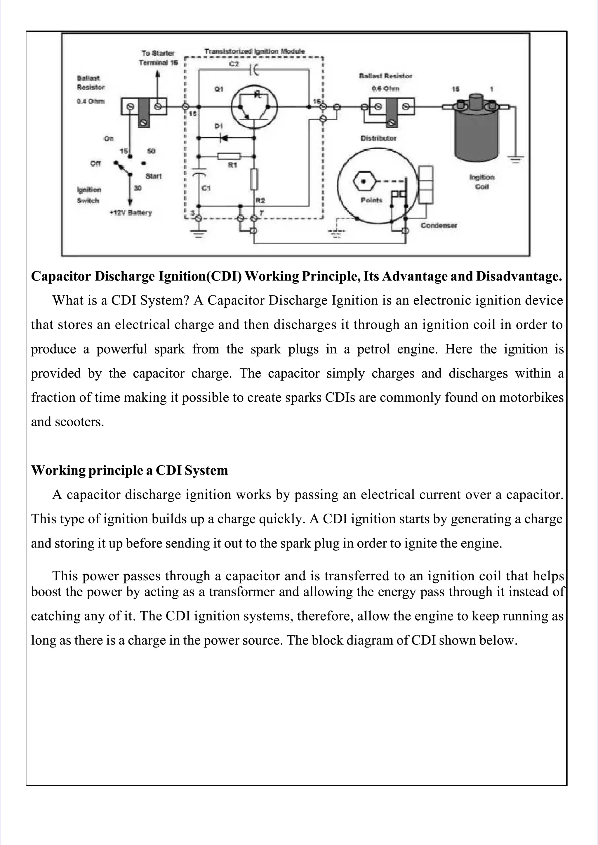  
 
Capacitor Discharge Ignitio
Capacitor Discharge Ignition(CDI) Wor
n(CDI) Working Principle, Its Advantage and Disadvantage.
king Principle, Its Advantage and Disadvantage.
What is a CDI System? A Capacitor Discharge Ignition is an electronic ignition device
What is a CDI System? A Capacitor Discharge Ignition is an electronic ignition device
that stores an electrical charge and then discharges it through an ignition coil in order to
that stores an electrical charge and then discharges it through an ignition coil in order to
 produce
 produce a
a powerful
powerful spark
spark from
from the
the spark
spark plugs
plugs in
in a
a petrol
petrol engine.
engine. Here
Here the
the ignition
ignition is
is
 provided
 provided by
by the
the capacitor
capacitor charge.
charge. The
The capacitor
capacitor simply
simply charges
charges and
and discharges
discharges within
within a
a
fraction of time making it possible to create sparks CDIs are commonly found on motorbikes
fraction of time making it possible to create sparks CDIs are commonly found on motorbikes
and scooters.
and scooters.
Working principle a CDI System
Working principle a CDI System
A capacitor discharge ignition works by passing an electrical current over a capacitor.
A capacitor discharge ignition works by passing an electrical current over a capacitor.
This type of ignition builds up a charge quickly. A CDI ignition starts by generating a charge
This type of ignition builds up a charge quickly. A CDI ignition starts by generating a charge
and storing it up before sending it out to the spark plug in order to ignite the engine.
and storing it up before sending it out to the spark plug in order to ignite the engine.
This power passes throu
This power passes through a capacit
gh a capacitor and is transferred to an ignition coil that helps
or and is transferred to an ignition coil that helps
 boost
 boost the
the power
power by
by acting
acting as
as a
a transformer
transformer and
and allowing
allowing the
the energy
energy pass
pass through
through it
it instead
instead of 
of 
catching any of it. The CDI ignition systems, therefore, allow the engine to keep running as
catching any of it. The CDI ignition systems, therefore, allow the engine to keep running as
long as there is a charge in the power source. The block diagram of CDI shown below.
long as there is a charge in the power source. The block diagram of CDI shown below.
 